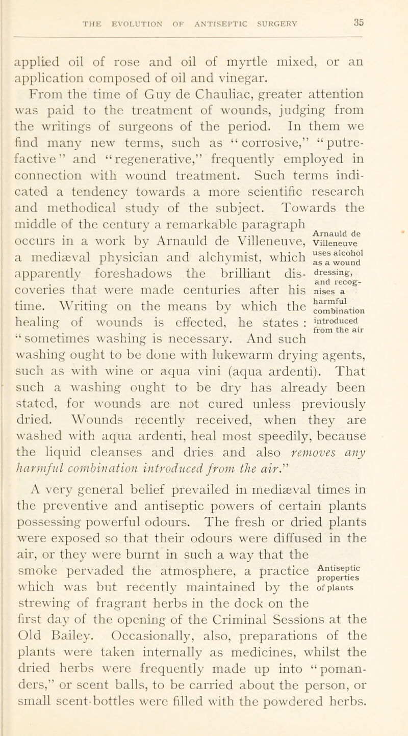 applied oil of rose and oil of myrtle mixed, or an application composed of oil and vinegar. From the time of Gny de Chauliac, greater attention was paid to the treatment of wounds, judging from the writings of surgeons of the period. In them we find many new terms, such as “corrosive,” “putre- factive” and “regenerative,” frequently employed in connection with wound treatment. Such terms indi- cated a tendency towards a more scientific research and methodical study of the subject. Towards the middle of the century a remarkable paragraph occurs in a work by Arnauld de Villeneuve, viiieneuve a mediaeval physician and alch3anist, which a^awound^ dressing, and recog- nises a harmful introduced from the air apparently foreshadows the brilliant dis- coveries that were made centuries after his time. Writing on the means by which the combination healing of wounds is effected, he states : “ sometimes washing is necessary. And such washing ought to be done with lukewarm drying agents, such as with wine or aqua vini (aqua ardenti). That such a washing ought to be dry has already been stated, for wounds are not cured unless previously dried. Wounds recently received, when they are washed with aqua ardenti, heal most speedily, because the liquid cleanses and dries and also removes any harmful combination introduced from the air. A very general belief prevailed in mediaeval times in the preventive and antiseptic powers of certain plants possessing powerful odours. The fresh or dried plants were exposed so that their odours were diffused in the air, or they were burnt in such a way that the smoke pervaded the atmosphere, a practice Antiseptic ^ properties which was but recently maintained by the of plants strewing of fragrant herbs in the dock on the first day of the opening of the Criminal Sessions at the Old Bailey. Occasionally, also, preparations of the plants were taken internally as medicines, whilst the dried herbs were frequently made up into “ poman- ders,” or scent balls, to be carried about the person, or small scent-bottles were filled with the powdered herbs.