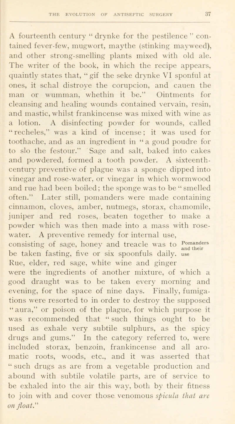 A fourteenth century “ drynke for the pestilence ” con- tained fever-few, mugwort, maythe (stinking mayweed), and other strong-smelling plants mixed with old ale. The writer of the book, in which the recipe appears, quaintly states that, “ gif the seke drynke VI sponful at ones, it schal distroye the corupcion, and cauen the man or wumman, whethin it be.” Ointments for cleansing and healing wounds contained vervain, resin, and mastic, whilst frankincense was mixed with wine as a lotion. A disinfecting powder for wounds, called ” recheles,” was a kind of incense; it was used for toothache, and as an ingredient in “a goud poudre for to slo the festour.” Sage and salt, baked into cakes and powdered, formed a tooth powder. A sixteenth- century preventive of plague was a sponge dipped into vinegar and rose-water, or vinegar in which wormwood and rue had been boiled; the sponge was to be “ smelled often.” Later still, pomanders were made containing cinnamon, cloves, amber, nutmegs, storax, chamomile, juniper and red roses, beaten together to make a powder which was then made into a mass with rose- water. A preventive remedy for internal use, consisting of sage, honev and treacle was to Pomanders ° . and their be taken fasting, five or six spoonfuls daily, use Rue, elder, red sage, white wine and ginger were the ingredients of another mixture, of which a good draught was to be taken every morning and evening, for the space of nine days. Finally, fumiga- tions were resorted to in order to destroy the supposed “ aura,” or poison of the plague, for which purpose it was recommended that “ such things ought to be used as exhale very subtile sulphurs, as the spicy drugs and gums.” In the category referred to, were included storax, benzoin, frankincense and all aro- matic roots, woods, etc., and it was asserted that “ such drugs as are from a vegetable production and abound with subtile volatile parts, are of service to be exhaled into the air this way, both by their fitness to join with and cover those venomous that are on float.