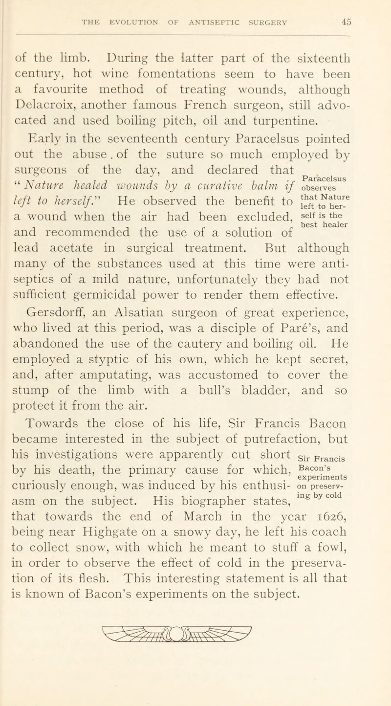 of the limb. During the latter part of the sixteenth century, hot wine fomentations seem to have been a favourite method of treating wounds, although Delacroix, another famous French surgeon, still advo- cated and used boiling pitch, oil and turpentine. Early in the seventeenth century Paracelsus pointed out the abuse. of the suture so much employed by surgeons of the day, and declared that 0I su s “ Nature healed wounds by a curative halm if observes left to herself. He observed the benefit to a wound when the air had been excluded, seif is the 1^03^ h03/l01* and recommended the use of a solution of lead acetate in surgical treatment. But although many of the substances used at this time were anti- septics of a mild nature, unfortunately they had not sufficient germicidal power to render them effective. Gersdorff, an Alsatian surgeon of great experience, who lived at this period, was a disciple of Fare’s, and abandoned the use of the cautery and boiling oil. He employed a styptic of his own, which he kept secret, and, after amputating, was accustomed to cover the stump of the limb with a bull’s bladder, and so protect it from the air. Towards the close of his life. Sir Francis Bacon became interested in the subject of putrefaction, but his investigations were apparently cut short sij. prancis by his death, the primary cause for which. Bacon’s , . . . experiments curiously enough, was induced by his enthusi- on preserv- asm on the subject. His biographer states, by cold that towards the end of March in the year 1626, being near Highgate on a snowy day, he left his coach to collect snow, with which he meant to stuff a fowl, in order to observe the effect of cold in the preserva- tion of its flesh. This interesting statement is all that is known of Bacon’s experiments on the subject.