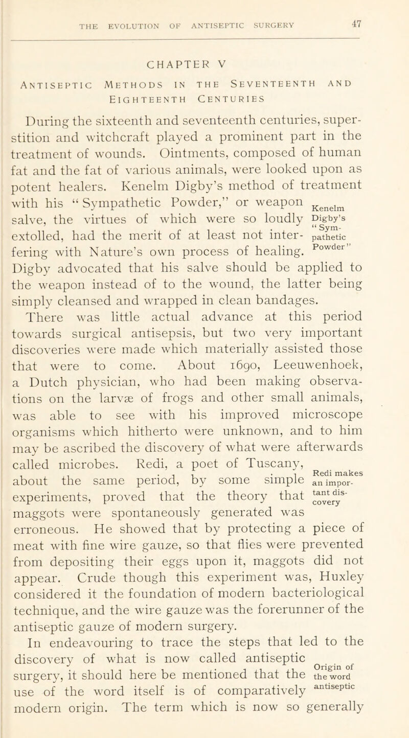 CHAPTER V Antiseptic Methods in the Seventeenth and Eighteenth Centuries IXiring the sixteenth and seventeenth centuries, super- stition and witchcraft played a prominent part in the treatment of wounds. Ointments, composed of human fat and the fat of various animals, were looked upon as potent healers. Kenehn Digby’s method of treatment with his “ Sympathetic Powder,” or weapon salve, the virtues of which were so loudly Digby’s . “ Sym- extolled, had the merit of at least not inter- pathetic fering with Nature’s own process of healing. Digby advocated that his salve should be applied to the weapon instead of to the wound, the latter being simply cleansed and wrapped in clean bandages. There was little actual advance at this period towards surgical antisepsis, but two very important discoveries were made which materially assisted those that were to come. About i6go, Leeuwenhoek, a Dutch physician, who had been making observa- tions on the larvae of frogs and other small animals, was able to see with his improved microscope organisms which hitherto were unknown, and to him may be ascribed the discovery of what were afterwards called microbes. Redi, a poet of Tuscany, , , ... . I Redi makes about the same period, by some simple animpor- experiments, proved that the theory that maggots were spontaneously generated w'as erroneous. He showed that by protecting a piece of meat with fine wire gauze, so that flies were prevented from depositing their eggs upon it, maggots did not appear. Crude though this experiment was, Huxley considered it the foundation of modern bacteriological technique, and the wire gauze was the forerunner of the antiseptic gauze of modern surgery. In endeavouring to trace the steps that led to the discovery of what is now called antiseptic ^ surgery, it should here be mentioned that the the word use of the word itself is of comparatively modern origin. The term which is now so generally