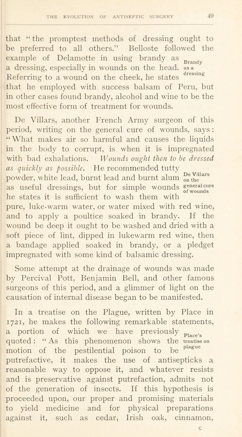 that “ the promptest methods of dressing ought to be preferred to all others.” Belloste followed the example of Delamotte in using brandy as a dressing, especially in wounds on the head, as a Referring to a wound on the cheek, he states that he employed with success balsam of Peru, but in other cases found brandy, alcohol and wine to be the most effective form of treatment for wounds. De Villars, another French Army surgeon of this period, writing on the general cure of wounds, says : “ What makes air so harmful and causes the liquids in the body to corrupt, is when it is impregnated with bad exhalations. Wounds ought then to he dressed as quickly as possible. He recommended tutty powder, white lead, burnt lead and burnt alum as useful dressings, but for simple wounds general cure ^ \ ^ ^01 wounds he states it is sufficient to wash them with pure, luke-warm water, or water mixed with red wine, and to apply a poultice soaked in brandy. If the wound be deep it ought to be washed and dried with a soft piece of lint, dipped in lukewarm red wine, then a bandage applied soaked in brandy, or a pledget impregnated with some kind of balsamic dressing. Some attempt at the drainage of wounds was made by Percival Pott, Benjamin Bell, and other famous surgeons of this period, and a glimmer of light on the causation of internal disease began to be manifested. In a treatise on the Plague, written by Place in 1721, he makes the following remarkable statements, a portion of which we have previously riSiCQ S quoted: “As this phenomenon shows the treatise on motion of the pestilential poison to be putrefactive, it makes the use of antisepticks a reasonable way to oppose it, and whatever resists and is preservative against putrefaction, admits not of the generation of insects. If this hypothesis is proceeded upon, our proper and promising materials to yield medicine and for physical preparations against it, such as cedar, Irish oak, cinnamon.