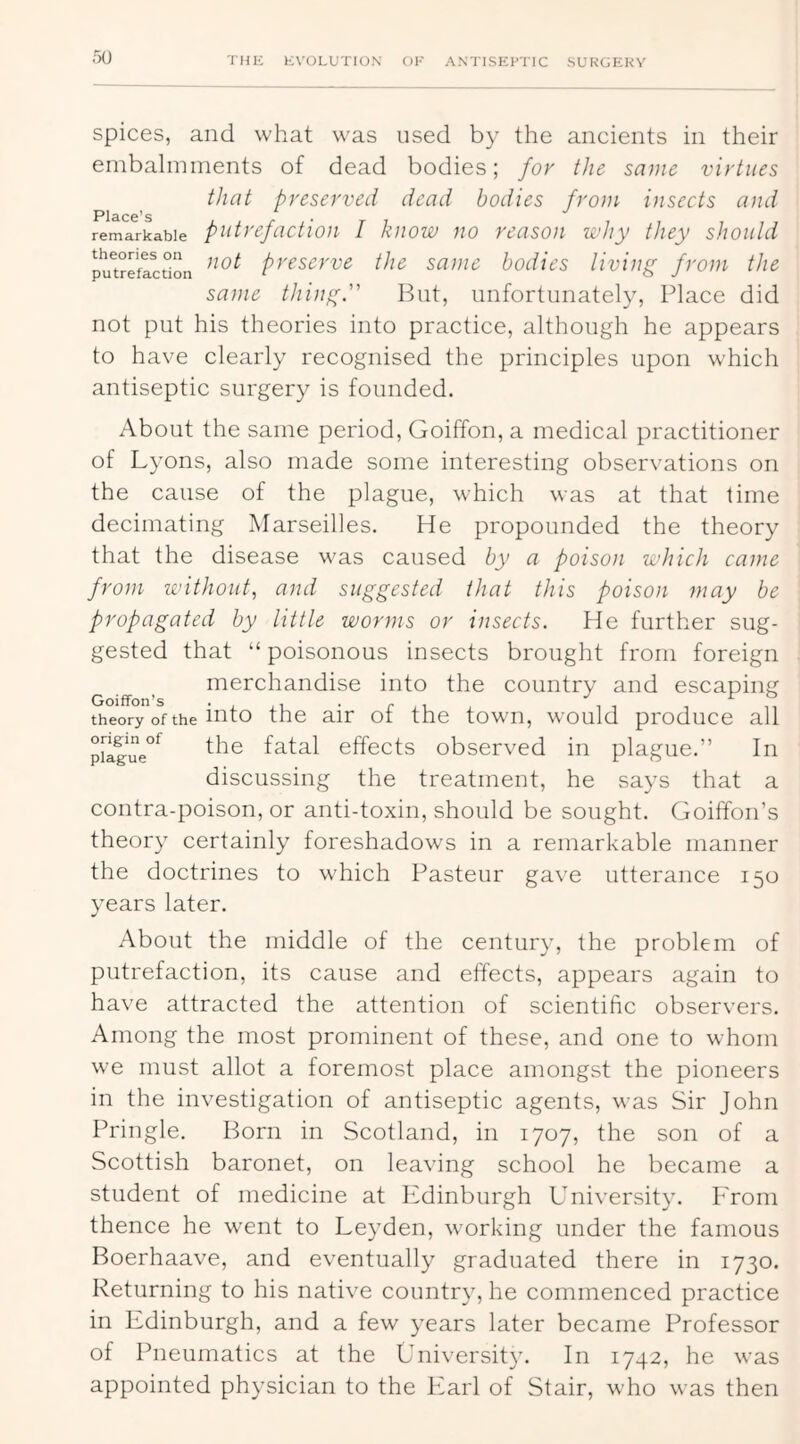 spices, and what was used by the ancients in their embalmments of dead bodies; for the same virtues that preserved dead bodies frotu insects and Place’s *' . remarkable putrefuctioH I kiiow no rcasoii K’hy they should pu^treflction preserve the same bodies living from the same thing. But, unfortunately. Place did not put his theories into praetice, although he appears to have clearly reeognised the prineiples upon which antiseptic surgery is founded. About the same period, Goiffon, a medical practitioner of Lyons, also made some interesting observations on the cause of the plague, which was at that time decimating IVIarseilles. He propounded the theory that the disease was caused by a poison which came from without., and suggested that this poison may be propagated by little worms or insects. He further sug- gested that “ poisonous insects brought from foreign merchandise into the country and escaping theory of the into the air of the town, would produce all p[lg*ue°^ the fatal effects observed in plague.” In discussing the treatment, he says that a contra-poison, or anti-toxin, should be sought. Goiffon’s theory certainly foreshadows in a remarkable manner the doctrines to which Pasteur gave utterance 150 years later. About the middle of the century, the problem of putrefaction, its cause and effects, appears again to have attracted the attention of scientific observers. Among the most prominent of these, and one to whom we must allot a foremost place amongst the pioneers in the investigation of antiseptic agents, was Sir John Pringle. Born in Scotland, in 1707, the son of a Scottish baronet, on leaving school he became a student of medicine at Ifdinburgh University. I'rom thence he went to Leyden, working under the famous Boerhaave, and eventually graduated there in 1730. Returning to his native country, he commeneed practice in Edinburgh, and a few years later became Professor of Pneumatics at the University. In 1742, he was appointed physician to the Ivarl of Stair, who was then