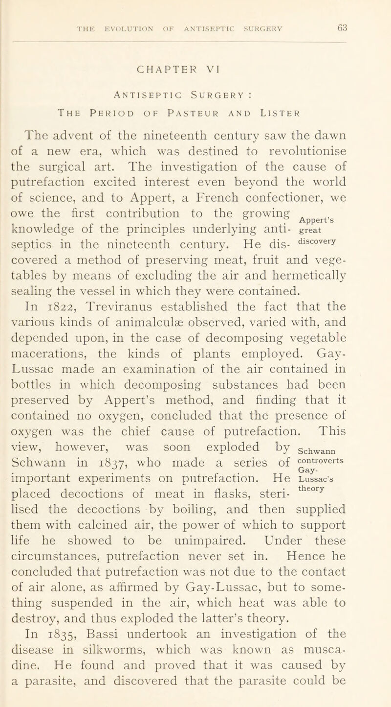 CHAPTER VI Antiseptic Surgery : The Period of Pasteur and Lister The advent of the nineteenth century saw the dawn of a new era, which was destined to revolutionise the surgical art. The investigation of the cause of putrefaction excited interest even beyond the world of science, and to Appert, a French confectioner, we owe the first contribution to the growing , f Appert’s knowledge of the principles underlying anti- great septics in the nineteenth century. He dis- fii^covery covered a method of preserving meat, fruit and vege- tables by means of excluding the air and hermetically sealing the vessel in which they were contained. In 1822, Treviranus established the fact that the various kinds of animalculas observed, varied with, and depended upon, in the case of decomposing vegetable macerations, the kinds of plants employed. Gay- Lussac made an examination of the air contained in bottles in which decomposing substances had been preserved by Appert’s method, and finding that it contained no oxygen, concluded that the presence of oxygen was the chief cause of putrefaction. This view, however, was soon exploded by schwann Schwann in 1827, who made a series of controverts . . ^ r • Gay- important experiments on putrefaction. He Lussac’s placed decoctions of meat in flasks, steri- Used the decoctions by boiling, and then supplied them with calcined air, the power of which to support life he showed to be unimpaired. Under these circumstances, putrefaction never set in. Hence he concluded that putrefaction was not due to the contact of air alone, as affirmed by Gay-Lussac, but to some- thing suspended in the air, which heat was able to destroy, and thus exploded the latter’s theory. In 1835, Bassi undertook an investigation of the disease in silkworms, which was known as musca- dine. He found and proved that it was caused by a parasite, and discovered that the parasite could be