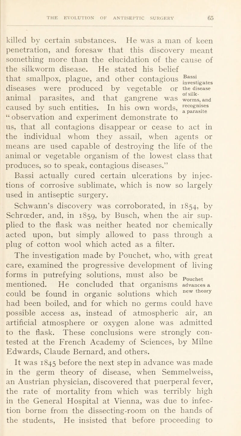 killed by certain substances. He was a man of keen penetration, and foresaw that this discovery meant something more than the elucidation of the cause of the silkworm disease. He stated his belief that smallpox, plague, and other contagious diseases were produced by vegetable or the disease animal parasites, and that gangrene was worms, and caused bv such entities. In his own words, recognises “ observation and experiment demonstrate to us, that all contagions disappear or cease to act in the individual whom they assail, when agents or means are used capable of destroying the life of the animal or vegetable organism of the lowest class that produces, so to speak, contagious diseases.” Bassi actually cured certain ulcerations by injec- tions of corrosive sublimate, which is now so largely used in antiseptic surgery. Schwann’s discovery was corroborated, in 1854, by Schroeder, and, in 1859, by Busch, when the air sup- plied to the flask was neither heated nor chemically acted upon, but simply allowed to pass through a plug of cotton wool which acted as a Alter. The investigation made by Pouchet, who, with great care, examined the progressive development of living forms in putrefying solutions, must also be mentioned. He concluded that organisms advances a could be found in organic solutions which theory had been boiled, and for which no germs could have possible access as, instead of atmospheric air, an artificial atmosphere or oxygen alone was admitted to the flask. These conclusions were strongly con- tested at the French Academy of Sciences, by Milne Edwards, Claude Bernard, and others. It was 1845 before the next step in advance was made in the germ theory of disease, when Semmelweiss, an Austrian physician, discovered that puerperal fever, the rate of mortality from which was terribly high in the General Hospital at Vienna, was due to infec- tion borne from the dissecting-room on the hands of the students. He insisted that before proceeding to