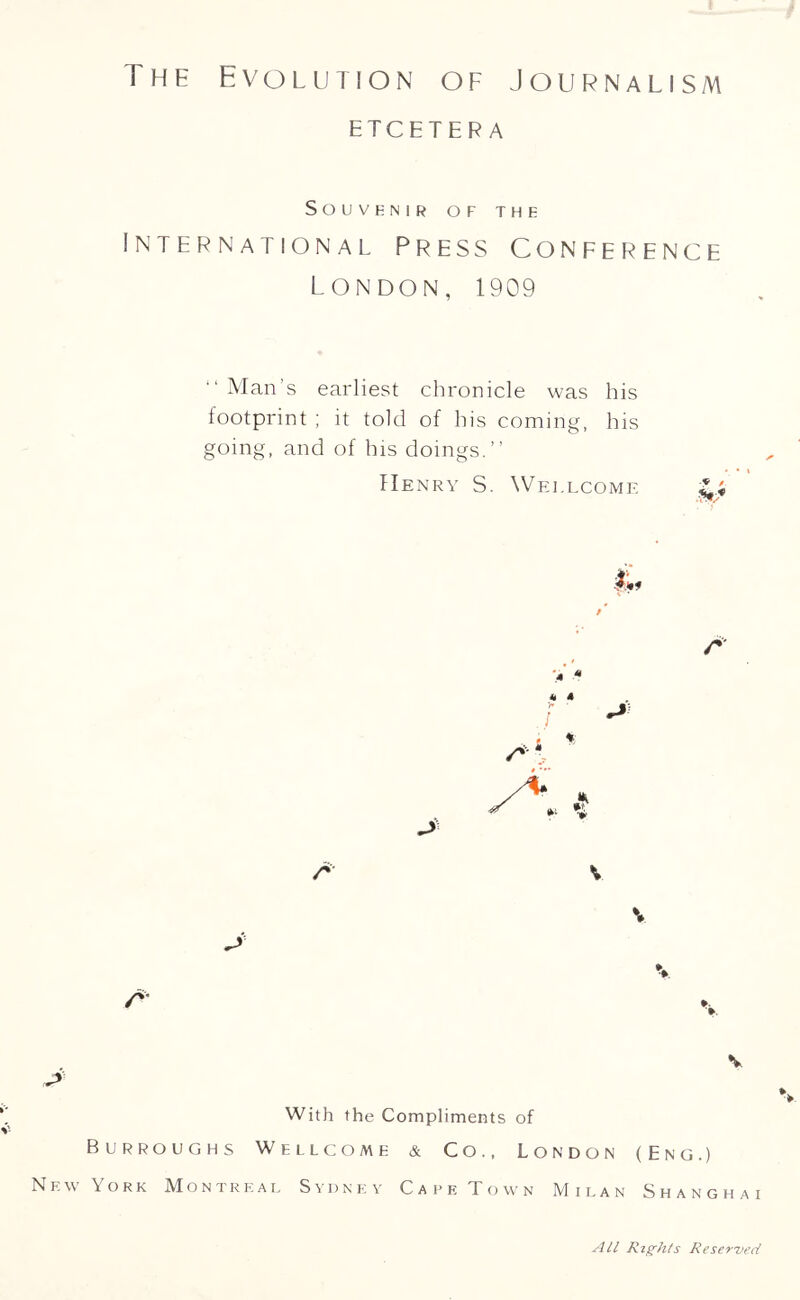 The Evolution of Journalism ETCETERA Souvenir of the International Press Conference London, 1909 “ Man’s earliest chronicle was his footprint ; it told of his coming, his going, and of his doings.” Henry S. Wellcome A > « J k 4 % A A V A A v A With the Compliments of Burroughs Wellcome & Co., London (Eng.) New York Montreal Sydney Care Town Milan Shanghai All Rights Reserved