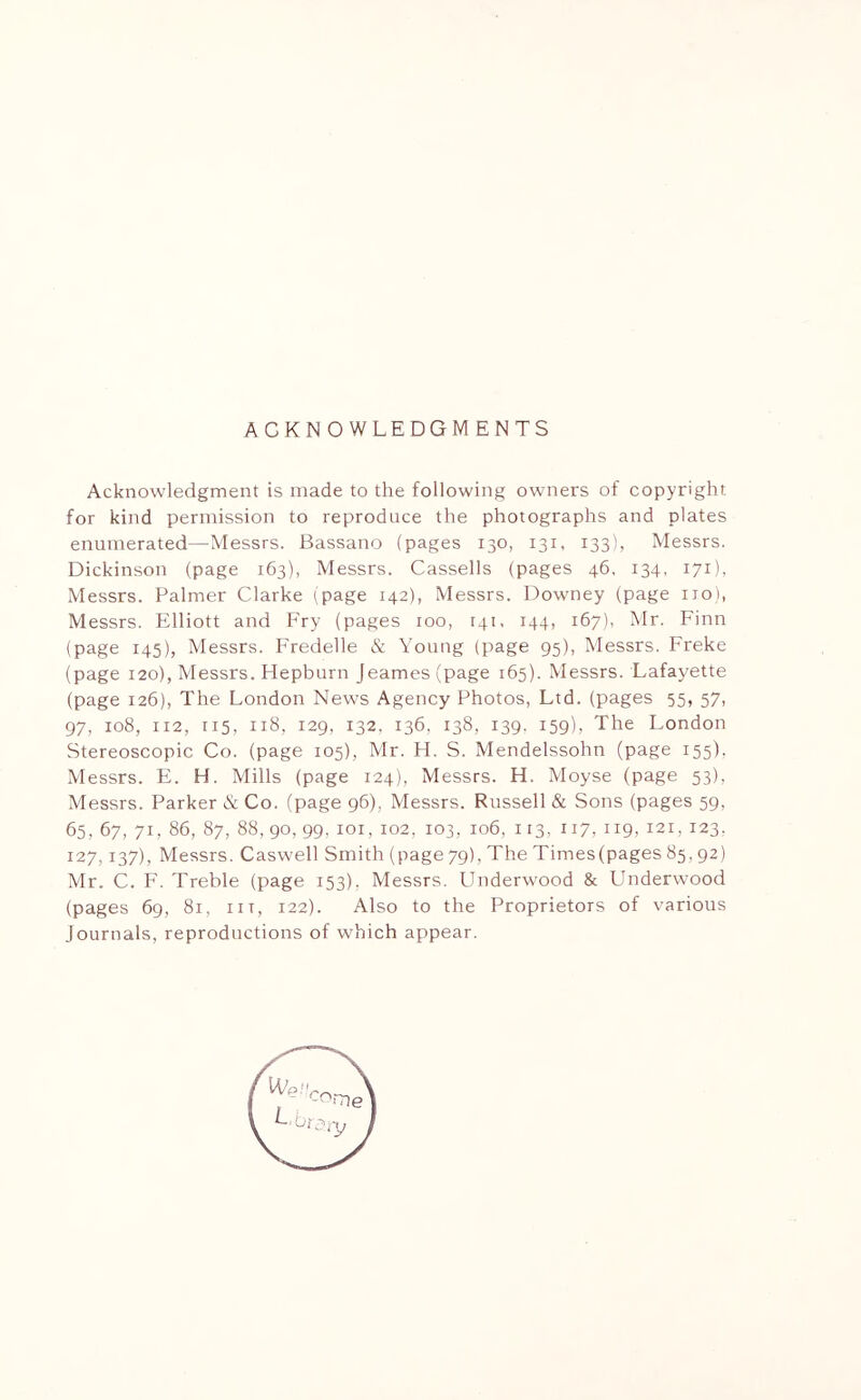 ACKNOWLEDGMENTS Acknowledgment is made to the following owners of copyright for kind permission to reproduce the photographs and plates enumerated—Messrs. Bassano (pages 130, 131, 133), Messrs. Dickinson (page 163), Messrs. Cassells (pages 46. 134, 171), Messrs. Palmer Clarke (page 142), Messrs. Downey (page no), Messrs. Elliott and Fry (pages 100, 141, 144, 167), Mr. Finn (page 145), Messrs. Fredelle & Young (page 95), Messrs. Freke (page 120), Messrs. Hepburn Jeames (page 165). Messrs. Lafayette (page 126), The London News Agency Photos, Ltd. (pages 55, 57, 97, 108, 112, 115, 118, 129, 132. 136, 138, 139. 159), The London Stereoscopic Co. (page 105), Mr. H. S. Mendelssohn (page 155). Messrs. E. H. Mills (page 124), Messrs. H. Moyse (page 53), Messrs. Parker & Co. (page 96), Messrs. Russell & Sons (pages 59, 65, 67, 71, 86, 87, 88, 90, 99, ior, 102, 103, 106, 113, 117, 119, 121, 123. 127,137), Messrs. Caswell Smith (page 79), The Times(pages 85.92) Mr. C. F. Treble (page 153), Messrs. PJnderwood & Underwood (pages 69, 81, in, 122). Also to the Proprietors of various Journals, reproductions of which appear.