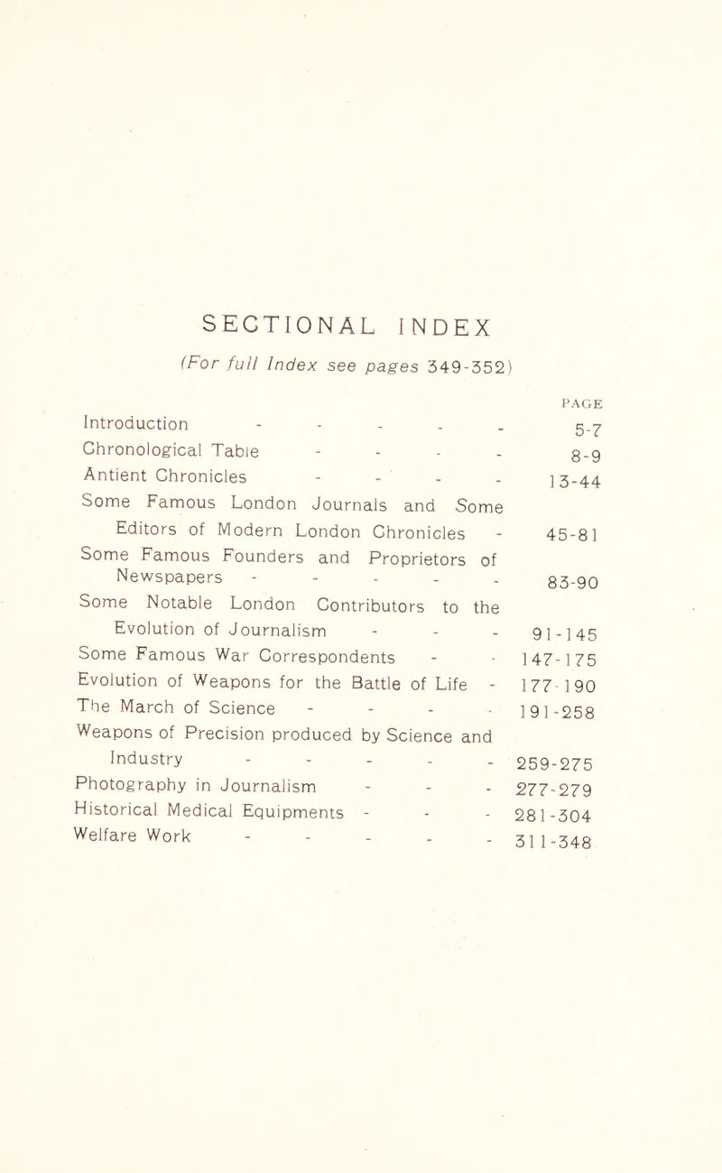 SECTIONAL INDEX (For full Index see pages 349-352) Introduction - Chronological Table - Antient Chronicles - Some Famous London Journals and Some Editors of Modern London Chronicles Some Famous Founders and Proprietors of Newspapers ----- Some Notable London Contributors to the Evolution of Journalism Some Famous War Correspondents Evolution of Weapons for the Battle of Life - The March of Science - Weapons of Precision produced by Science and Industry - Photography in Journalism Historical Medical Equipments - Welfare Work - PAGE 5-7 8-9 13-44 45-81 83-90 91-145 147-175 177 190 191-258 259-275 277-279 281-304 311-348