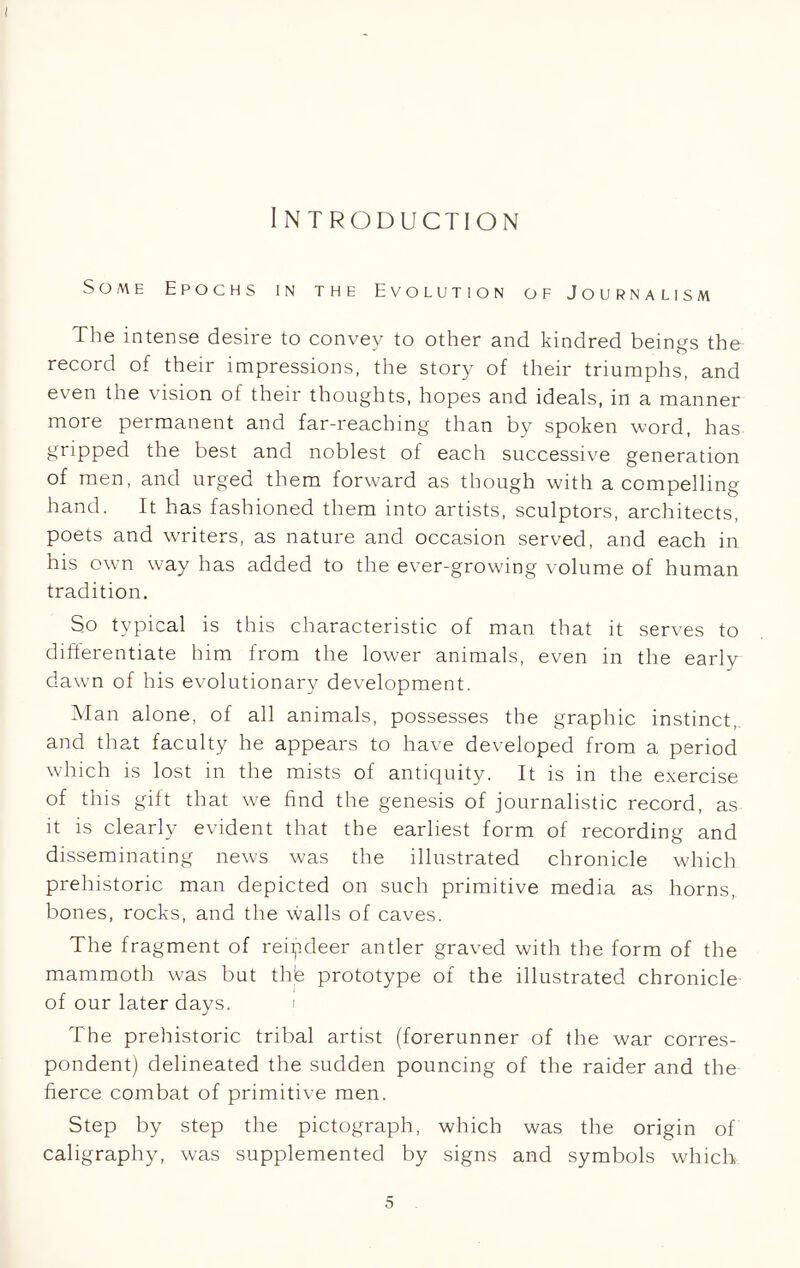 I NTRODUCTION Some Epochs in the Evolution of Journalism The intense desire to convey to other and kindred beings the record of their impressions, the story of their triumphs, and even the vision of their thoughts, hopes and ideals, in a manner more permanent and far-reaching than by spoken word, has gripped the best and noblest of each successive generation of men, and urged them forward as though with a compelling hand. It has fashioned them into artists, sculptors, architects, poets and writers, as nature and occasion served, and each in his own way has added to the ever-growing volume of human tradition. So typical is this characteristic of man that it serves to differentiate him from the lower animals, even in the early dawn of his evolutionary development. Man alone, of all animals, possesses the graphic instinct, and that faculty he appears to have developed from a period which is lost in the mists of antiquity. It is in the exercise of this gift that we find the genesis of journalistic record, as it is clearly evident that the earliest form of recording and disseminating news was the illustrated chronicle which prehistoric man depicted on such primitive media as horns, bones, rocks, and the walls of caves. The fragment of reipdeer antler graved with the form of the mammoth was but thle prototype of the illustrated chronicle of our later days. i The prehistoric tribal artist (forerunner of the war corres- pondent) delineated the sudden pouncing of the raider and the fierce combat of primitive men. Step by step the pictograph, which was the origin of caligraphy, was supplemented by signs and symbols which