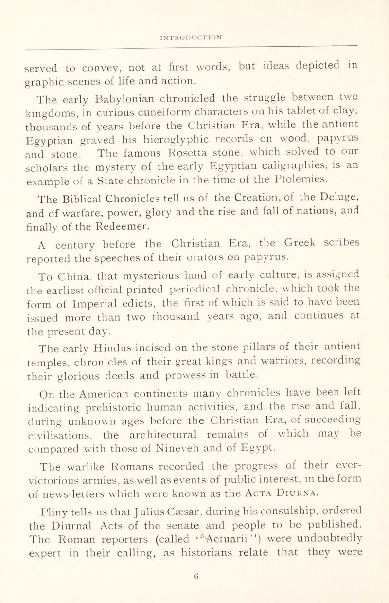 served to convey, not at first words, but ideas depicted in graphic scenes of life and action. The early Babylonian chronicled the struggle between two kingdoms, in curious cuneiform characters on his tablet of clay, thousands of years before the Christian Era, while the antient Egyptian graved his hieroglyphic records on wood, papyrus and stone. The famous Rosetta stone, which solved to our scholars the mystery of the early Egyptian caligraphies, is an example of a State chronicle in the time of the Ptolemies. The Biblical Chronicles tell us of the Creation, of the Deluge, and of warfare, power, glory and the rise and fall ol nations, and finally of the Redeemer. A century before the Christian Era, the Greek scribes reported the speeches of their orators on papyrus. To China, that mysterious land of early culture, is assigned the earliest official printed periodical chronicle, which took the form of Imperial edicts, the first of which is said to have been issued more than two thousand years ago, and continues at the present day. The early Hindus incised on the stone pillars of their antient temples, chronicles of their great kings and warriors, recording their glorious deeds and prowess in battle. On the American continents many chronicles have been left indicating prehistoric human activities, and the rise and fall, during unknown ages before the Christian Era, of succeeding civilisations, the architectural remains of which may be compared with those of Nineveh and of Egypt. The warlike Romans recorded the progress of their ever- victorious armies, as well as events of public interest, in the form of news-letters which were known as the Acta Diurna. Pliny tells us that Julius Caesar, during his consulship, ordered the Diurnal Acts of the senate and people to be published. The Roman reporters (called ‘GActuarii ”) were undoubtedly expert in their calling, as historians relate that they were