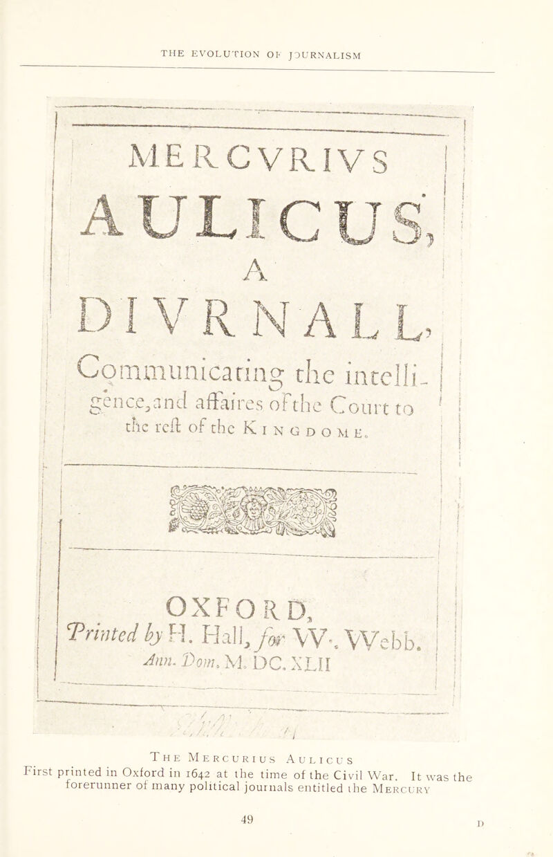 M ERCVRIVS t n A Communicating the intelli genc.e^and ciftciires oFthc Court to chc reft of the Kingdo u e„ i i' ! I OXFORD, j I Printed by H. Hall,/jr \\’ Webb. I ! Ann. Done M DC. XLII '.■A The Mercurius Aulicus First printed in Oxford in 1642 at the time of the Civil War. It was the forerunner of many political journals entitled the Mercury 49 D