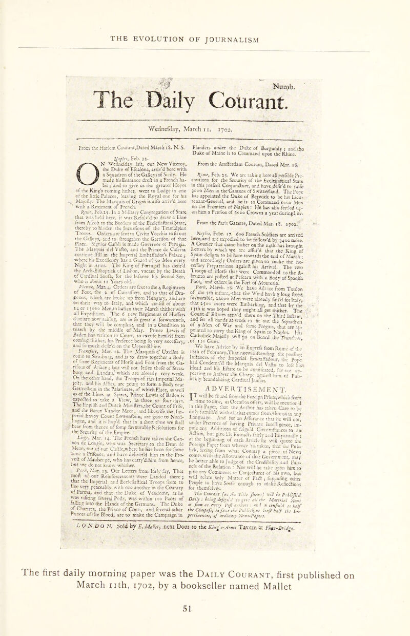 /3F Nunib. The Daily Courant. Wednefday, March 11. 1702 From the Harlem Courant,Dated March tS. N. $. fyplet, Feb. xi. N Wednefday bit, our New Viceroy, the Duke of Efcalcna, arriv'd here with a Squadron of the Galley sof Sicily. He made hisEntrar.ee dreft in a French ha- year during!. 0 From the Paris Gazette, Dated Mar. 1 3. 1703. Flanders under the Duke of Burgundy ; and iho Duke of Maine is to Command upon the Rhine. From the Amllerdam Courant, Dated Mar. iS. H.cmr, Feb. 25. We arc taking here all poJjtblc Pre- cautions for the Security of the Ecclchaltical State bit; and to give us the greater Hopes in this prefcric Conjuntfturt, and have defir'd to iuue of the King’s coming hither, went to Lodge in one 3000 Men in the Cantons of Switzerland. The Pore of the little Palaces, leaving the P.oya! one for his has appointed the Duke of Berwick to be his Lica- . Majdly. The Marouis of Grigni is alfo arriv'd here tenant-Geneia), and he is to Command Cooo Men with a Regiment 01 French, _ on the Frontiers of Naples : He has alio fettled up- Hpn.-, Feb.z s. In a Military Congregation of State on him a Petition of 6c©o Crowns a year duricgLikn that was held here, i- was Rcfolv'd to draw a Line from Afeoit to the Borders of the Fcclelblfical State, thereby to hinder the Incuriions of the Tranlalpinc Troops. Orders are font to Civita V Cecil b tohtout Naples, Febr. 17. 600 French Soldiers arc arrived lie Galleys, ar.d to ftrengthen the Garrifon of thac here,and are expected ro be follow'd by 3400 more! Pbcc. S:prior Cafirii is made Governor of Perugia. A Courier that came hither on the 14th. has brought The Marcuis del Vaflo, and the Prince dc Caferta Letters by which syc arc allur'd that chc Km-’ of continue Hill in the Imperial bin ballad orb Palace ; Spain ddigns to be here towards the end of March • where his Excellency has a Guard of 50 Men every and accordingly Orders arc given co make the ne- Nigh: in Arms. The King of Portugal has defir’d ccifary Preparations againft his Arrival. The two the Arch-Si (noprick of Lisbon, vacant by the Death Troops of Horib that were Commanded to the A- of Cardinal Sou fa, for the Infante his fccond Son, Bnizzo arc polled at Pefcara with a Bodv of Spaahh. who ;s about 11 Years old. Foot, and others in the Fort of Monrorio. ^ ' ’ I'icnfx, Mar.4. Orders arc fenttothe 4 Regiments Para, March. ; S. We have Advice from Toulon of Foot, the 2 of Cuiradicrs, and to that of Dra- &f the yth hftant,-that the Wind having long Hood sc ons, which arc broke up from Hungary, and are favourable, 22000 Men were already fail’d fci Italy cn tlie.r way co Italy, and which corfift of about that 2500 more were Embarking, and that by the 14 or i soco Mcn,to lulten their March thither with »5th it was hoped tiiey might all get thither. The all Expedition. The 6 low Regiments of Hulfars Count d’ Ellrces arriv'd there on the Third infbnr I liar art' nr.iv rust —.r* i tv* U, ir* -n 3 nrl Ct*r all . - . a. * Baden has written to Court, to excufe himfelf from CatilolickMaiefry will go rn BoarcT.V,!* coming thither, his Prcfer.ce being fq very r.cce&ry, .of no Guns. ’ ar.u fo much dciir’d on the Upper-Rhirc. Fraxefort, Mar. 12. The Marquils d’ Uxciics is ronte to Strasburg, and is to draw together a Body of! 'me Regiments of Horfc and Foot from the Ga- rdens of A.uce j but -.rill not lcfi'en thole of Stras- burg and Landau,' which a Me have Advice by an Exprefs from Rome of-!.,- iStn o. February,That notwith flan ding the r-reifinr Ir.llances cf the Imperial Embalfidour. the Pore had Condemn’d rhe Marquis del Vafto to lof: lib Head and his EHate to be connicarcd, for no*- r-v- paring to Ar.fwcr the Charge agairdt him or >ub~ uchly Scandalizing Cardinal Janfon. ADVERTISEMENT. JT.wiii K found from the Foreign Prints,which from time ro time, as Occafion offers, wiii be mention’d ? Paper, 'hat the Anchor has taken Care to be emu, uimififd with ail chat comes from A bread in any Language. And for an Afilirar.ee thac he will r.oi, ur.dcr Pretence of having Private Intelligence, im- F°-c -my Additions of feign’d Circcmftaeccs to ar» , - „ *> .n • p . , , , ku-S^e his Extracts fairly and Impartial!? ; LltP> Mar' H- Hie French have taken the Can- a: the beginning of each Article he will quote the - . re aiready very weak. On the ocher hand, the I coops of His Imperial Ma- jcily, and his Allies, are going co furm a Body near Germclhein in the PaJarinate, of w hich Place, as well as of the Lines ac Spires, Prince Lewis of Baden is expected to take a View, in three or four days. The Lngliih and Dutch Minifters,the Count of Frill-, and the Baron' Vandcr Meet, and itkewife the Im- p-rial Envoy Count I.owenftcin, are gone to Nord- jingen, ami it is hop'd that in a ikon time we fhail hear Iron ther.ee ct lbmp favourable Refoiurions for the Security of the Empire. non de Lor.gie, who was Secretary-to the Dean dc Foreign Paper from v hc-ce !-i --ken q— -i- « Pub Jhfr ”trcf ,ur C.^ic’Th,^ i,e.i“?>» f?r M’ '*** 6om tomicry' , P'c'co tfJto, vSS' “r l!1\c dcI,vM >m;° thf *,n- rr:!h tlic ■4II»ciC' ->f ^ mr volt of Wantage, who a*> utty'd-hm from hence, be barer able to Judge of the CretiibiKtv and fan' but we Jo n,t k,..ow w aiter nels of the Relation Nor will he talte L:, him to JVw, .W. I, Our Letters from Italy fry. That give any Comments to ConjctftttHj of l,Et own, but mmi of our Reinforcements were Landed there j vviU relate only Matter of fad funitoimg othc. that the Itaper,a! and Eedetafttcal Troops feem to People to have Safe enough to mute ReliccUous me very peaceably with one another in the Country for themfclvCs. of Parma, and tha: the Duke of Vendomc, as lie Tim Courant (n T':i: flaw:) nuii h PMtfl'J was vifiring feveral Poil.c. was within too Paces of D*u> : l>ci»g deJip. J «i: the Material tnto 'he Hands of the Germans. _ The Duke <n fion as every luf: arrive! av.l v ccn}bi\l ,0 half o: Chartres, the Prir.cc of Conn, and feveral other the Comjsafi, to f/t-n the PutHe^e: baft half rh [»s- Prmccs of the Blood, arc to make the Campaign in pertinence:, of ordinary X-rvs-Papers. L O N D 0 S, bold by E. MaUtt, .next Door to the King s-Arsm Tavern it Fl^i-EriJge. The first daily morning paper was the Daily Courant, first published on March nth, 1702, by a bookseller named Mallet