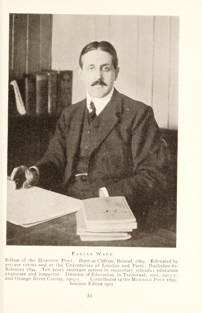 Fabian Ware Editor of the Morning Post Born at Clifton, Bristol. 1869. Educated by private tutors and at the Universities of London and Paris; Bachelier-es- Sciences 1894. Ten years assistant master in secondary schools; education examiner and inspector. Director of Education, in Transvaal, 1901,1903-5; and Orange River Colony, 1903-5 Contributor to the Morning Post 1899 ; became Editor 1905 58