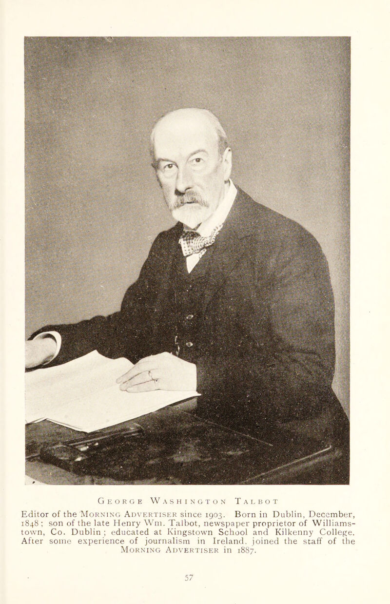 George Washington Talbot Editor of the Morning Advertiser since 1903. Born in Dublin, December, 1848 ; son of the late Henry Wm. Talbot, newspaper proprietor of Williams- town, Co. Dublin ; educated at Kingstown School and Kilkenny College. After some experience of journalism in Ireland, joined the staff of the Morning Advertiser in 1887.