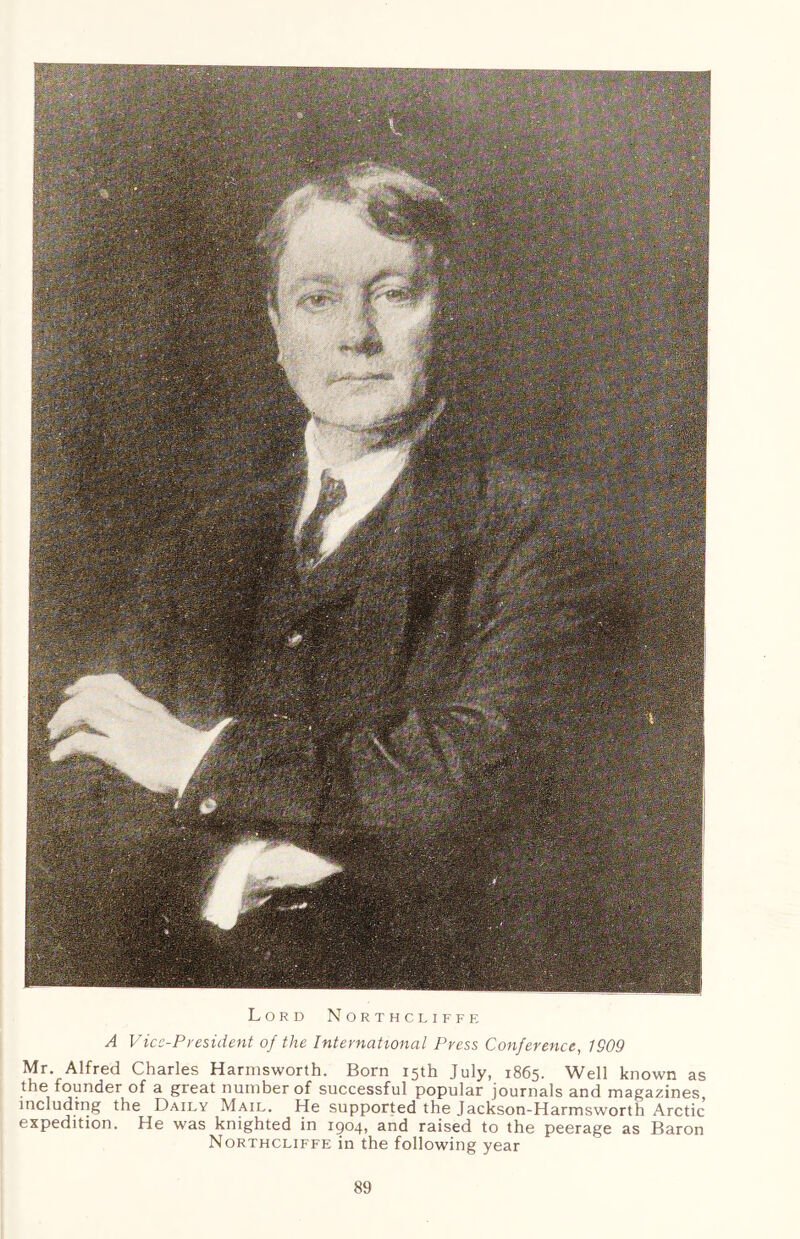 Lord Northcliffe A Vice-President of the International Press Conference, IS09 Mr. Alfred Charles Harmsworth. Born 15th July, 1865. Well known as the founder of a great number of successful popular journals and magazines including the Daily Mail. He supported the Jackson-Harmsworth Arctic expedition. He was knighted in 1904, and raised to the peerage as Baron Northcliffe in the following year