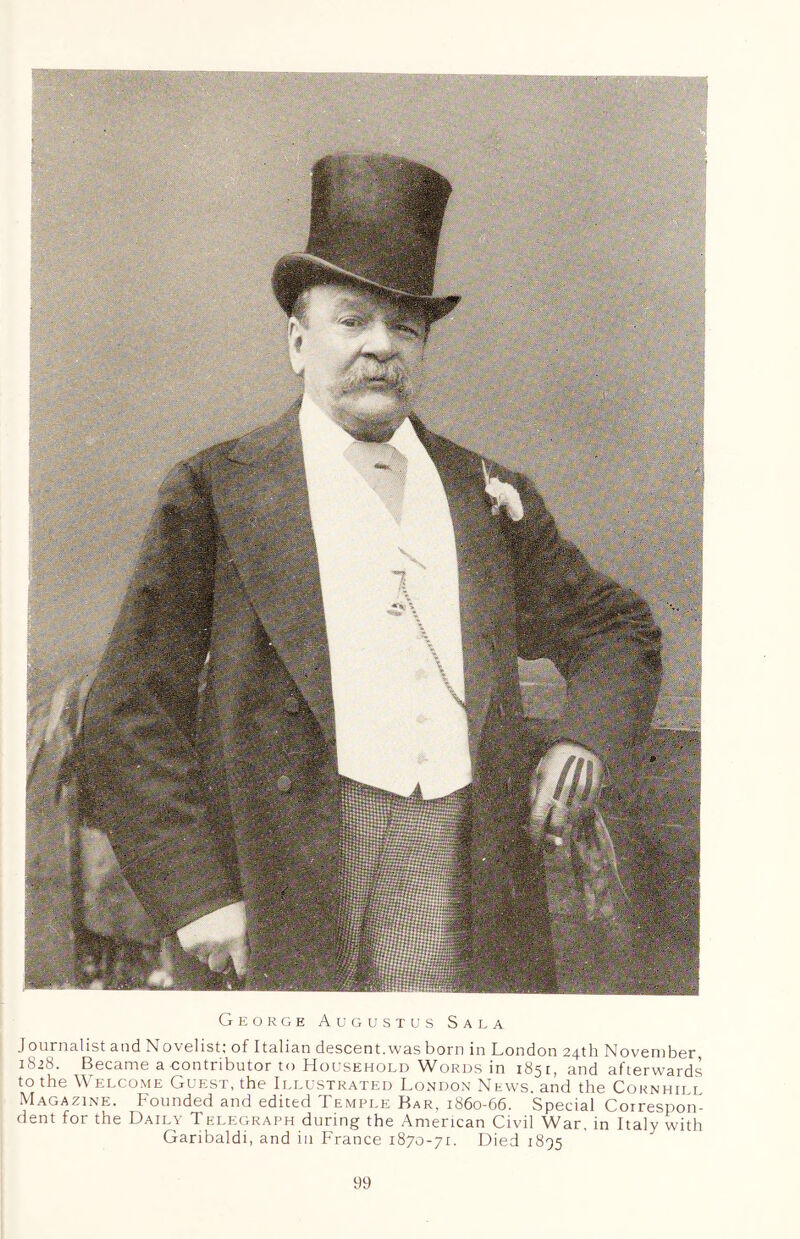 George Augustus Sala Journalist and Novelist; of Italian descent.was born in London 24th November 1828. Became a contributor to Household Words in 1851, and afterwards to the Welcome Guest, the Illustrated London News, and the Cornhill Magazine. Founded and edited Temple Ear, 1860-66. Special Correspon- dent for the Daily Telegraph during the American Civil War, in Italy with Garibaldi, and in France 1870-71. Died 1895