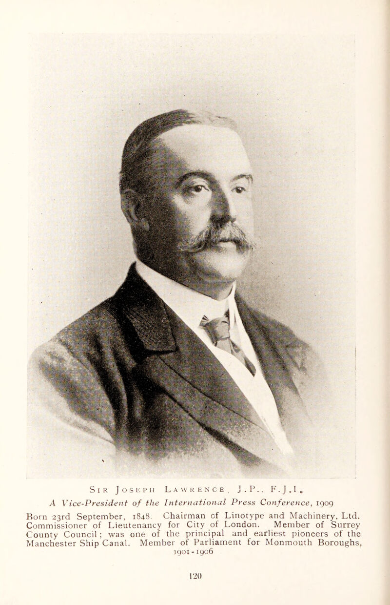 Sir Joseph Lawrence. J.P.. F. J . I e A Vice-President of the International Press Conference, 1909 Born 23rd September, 1848. Chairman cf Linotype and Machinery, Ltd. Commissioner of Lieutenancy for City of London. Member of Surrey County Council; was one of the principal and earliest pioneers of the Manchester Ship Canal. Member of Parliament for Monmouth Boroughs, 1901 -1906