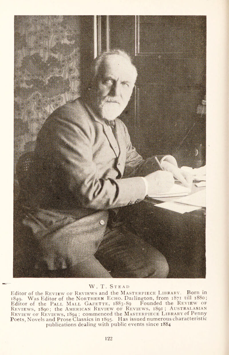 W . T. Stead Editor of the Review of Reviews and the Masterpiece Library. Born in 1849. Was Editor of the Northern Echo, Darling-ton, from 1871 till 1880; Editor of the Pall Mall Gazette, 1883-89 Founded the Review of Reviews, 1890; the American Review of Reviews, 1891; Australasian Review of Reviews, 1894 ; commenced the Masterpiece Library of Penny Poets, Novels and Prose Classics in 1895. Has issued numerous characteristic publications dealing with public events since 1884