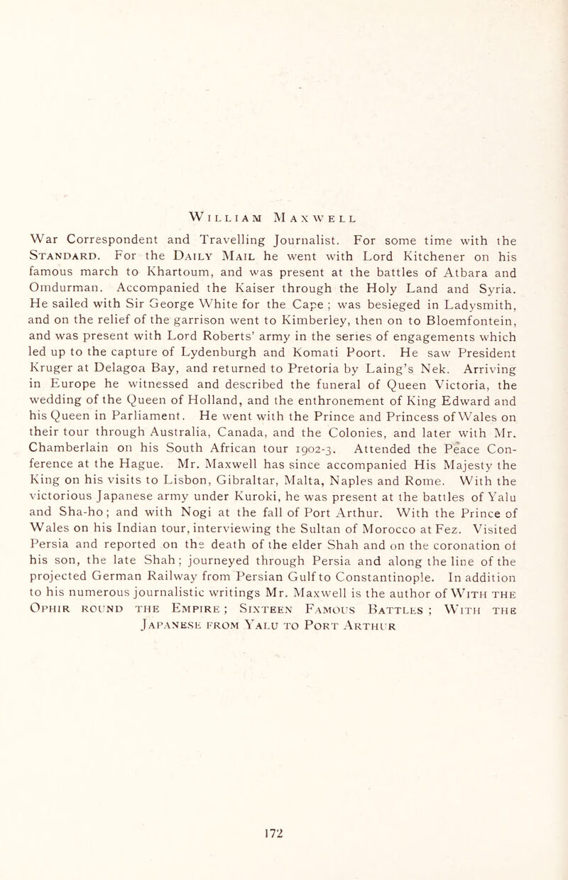 William Maxwell War Correspondent and Travelling Journalist. For some time with the Standard. For the Daily Mail he went with Lord Kitchener on his famous march to Khartoum, and was present at the battles of Atbara and Omdurman. Accompanied the Kaiser through the Holy Land and Syria. He sailed with Sir George White for the Cape ; was besieged in Ladysmith, and on the relief of the garrison went to Kimberley, then on to Bloemfontein, and was present with Lord Roberts’ army in the series of engagements which led up to the capture of Lydenburgh and Komati Poort. He saw President Kruger at Delagoa Bay, and returned to Pretoria by Laing’s Nek. Arriving in Europe he witnessed and described the funeral of Queen Victoria, the wedding of the Queen of Holland, and the enthronement of King Edward and his Queen in Parliament. He went with the Prince and Princess of Wales on their tour through Australia, Canada, and the Colonies, and later with Mr. Chamberlain on his South African tour 1902-3. Attended the Peace Con- ference at the Hague. Mr. Maxwell has since accompanied His Majesty the King on his visits to Lisbon, Gibraltar, Malta, Naples and Rome. With the victorious Japanese army under Kuroki, he was present at the battles of Yalu and Sha-ho; and with Nogi at the fall of Port Arthur. With the Prince of Wales on his Indian tour, interviewing the Sultan of Morocco at Fez. Visited Persia and reported on the death of the elder Shah and on the coronation of his son, the late Shah; journeyed through Persia and along the line of the projected German Railway from Persian Gulf to Constantinople. In addition to his numerous journalistic writings Mr. Maxwell is the author of With the Ophir round the Empire ; Sixteen Famous Battles ; With the Japanese from Yalu to Port Arthur