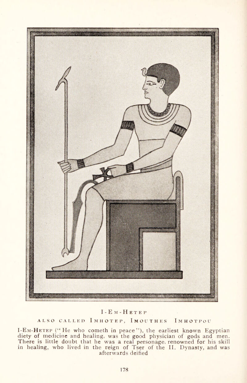 I-Em-Hetep ALSO CALLED IMHOTEP, ImOUTHES ImHOTPOU I-Em-Hetep (“He who cometh in peace”), the earliest known Egyptian diety of medicine and healing, was the good physician of gods and men. There is little doubt that he was a real personage, renowned for his skill in healing, who lived in the reign of Tser of the II. Dynasty, and was afterwards deified