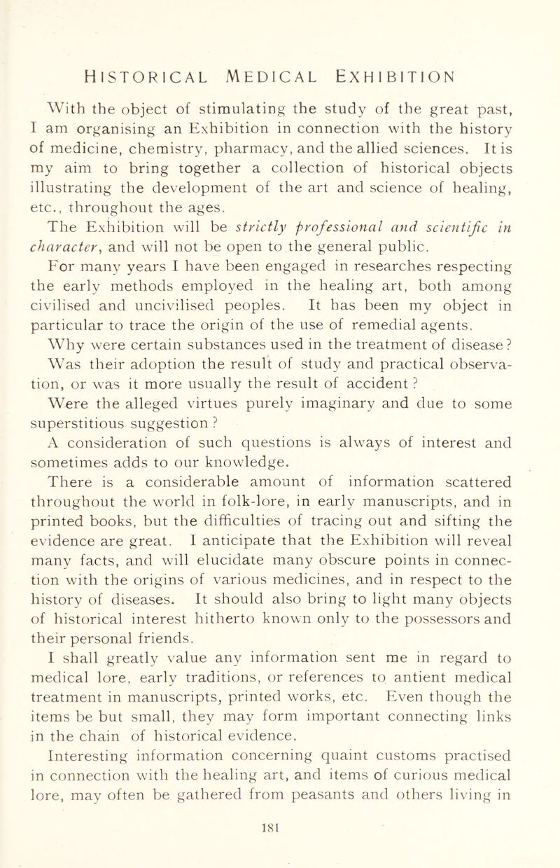 With the object of stimulating the study of the great past, I am organising an Exhibition in connection with the history of medicine, chemistry, pharmacy, and the allied sciences. It is my aim to bring together a collection of historical objects illustrating the development of the art and science of healing, etc., throughout the ages. The Exhibition will be strictly professional and scientific in character, and will not be open to the general public. For many years I have been engaged in researches respecting the early methods employed in the healing art, both among civilised and uncivilised peoples. It has been my object in particular to trace the origin of the use of remedial agents. Why were certain substances used in the treatment of disease? Was their adoption the result of study and practical observa- tion, or was it more usually the result of accident ? Were the alleged virtues purely imaginary and due to some superstitious suggestion ? A consideration of such questions is always of interest and sometimes adds to our knowledge. There is a considerable amount of information scattered throughout the world in folk-lore, in early manuscripts, and in printed books, but the difficulties of tracing out and sifting the evidence are great. 1 anticipate that the Exhibition will reveal many facts, and will elucidate many obscure points in connec- tion with the origins of various medicines, and in respect to the history of diseases. It should also bring to light many objects of historical interest hitherto known only to the possessors and their personal friends. I shall greatly value any information sent me in regard to medical lore, early traditions, or references to antient medical treatment in manuscripts, printed works, etc. Even though the items be but small, they may form important connecting links in the chain of historical evidence. Interesting information concerning quaint customs practised in connection with the healing art, and items of curious medical lore, may often be gathered from peasants and others living in