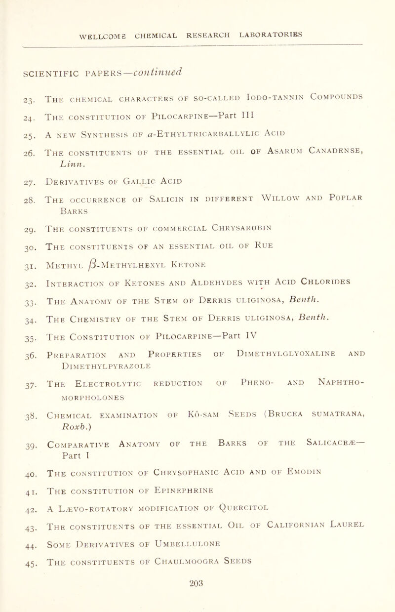 scientific papers—continued 23. The chemical characters of so-called Iodo-tannin Compounds 24. The constitution of Pilocarpine—Part III 25. A new Synthesis of a-ETHYLTRicARBALLYLic Acid 26. The constituents of the essential oil of Asarum Canadense, Linn. 27. Derivatives of Gallic Acid 28. The occurrence of Salicin in different Willow and Poplar Barks 29. The constituents of commercial Chrysarobin 30. The constituents of an essential oil of Rue 31. Methyl S-Methylhexyl Ketone 32. Interaction of Ketones and Aldehydes with Acid Chlorides 33. The Anatomy of the Stem of Derris uliginosa, Bentli. 34. The Chemistry of the Stem of Derris uliginosa, Bentli. 35. The Constitution of Pilocarpine—Part IV 36. Preparation and Properties of Dimethylglyoxaline and Dimethylpyrazole 37. The Electrolytic reduction of Pheno- and Naphtho- morpholones 38. Chemical examination of Ko-sam Seeds (Brucea sumatrana, Roxb.) 49. Comparative Anatomy of the Barks of the Salicacezb Part I 40. The constitution of Chrysophanic Acid and of Emodin 41. The constitution of Epinephrine 42. A L.evo-rotatory modification of Quercitol 43. The constituents of the essential Oil of Californian Laurel 44. Some Derivatives of Umbellulone 45. The constituents of Chaulmoogra Seeds