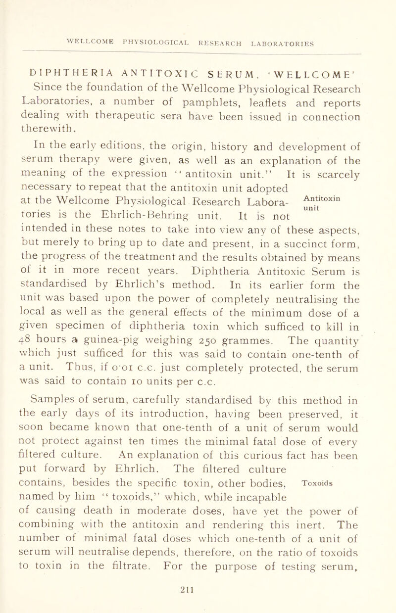 DIPHTHERIA ANTITOXIC SERUM, 'WELLCOME’ Since the foundation of the Wellcome Physiological Research Laboratories, a number of pamphlets, leaflets and reports dealing with therapeutic sera have been issued in connection therewith. In the early editions, the origin, history and development of serum therapy were given, as well as an explanation of the meaning of the expression “antitoxin unit.” It is scarcely necessary to repeat that the antitoxin unit adopted at the Wellcome Physiological Research Labora- ^ltoxin tories is the Ehrlich-Behring unit. It is not intended in these notes to take into view any of these aspects, but merely to bring up to date and present, in a succinct form, the progress of the treatment and the results obtained by means of it in more recent years. Diphtheria Antitoxic Serum is standardised by Ehrlich’s method. In its earlier form the unit was based upon the power of completely neutralising the local as well as the general effects of the minimum dose of a given specimen of diphtheria toxin which sufficed to kill in 48 hours a guinea-pig weighing 250 grammes. The quantity which just sufficed for this was said to contain one-tenth of a unit. Thus, if o'oi c.c. just completely protected, the serum was said to contain 10 units per c.c. Samples of serum, carefully standardised by this method in the early days of its introduction, having been preserved, it soon became known that one-tenth of a unit of serum would not protect against ten times the minimal fatal dose of every filtered culture. An explanation of this curious fact has been put forward by Ehrlich. The filtered culture contains, besides the specific toxin, other bodies, Toxoids named by him “ toxoids,” which, while incapable of causing death in moderate doses, have yet the power of combining with the antitoxin and rendering this inert. The number of minimal fatal doses which one-tenth of a unit of serum will neutralise depends, therefore, on the ratio of toxoids to toxin in the filtrate. For the purpose of testing serum.