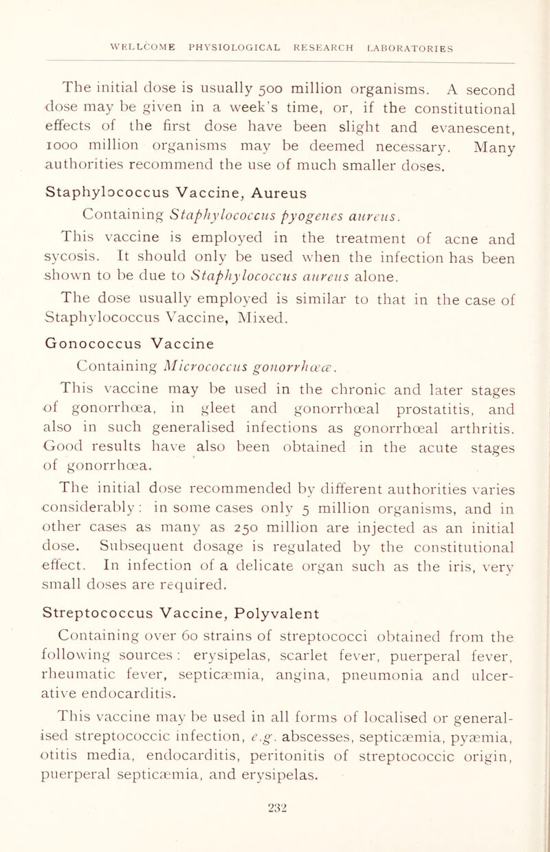 The initial dose is usually 500 million organisms. A second dose may be given in a week’s time, or, if the constitutional effects of the first dose have been slight and evanescent, 1000 million organisms may be deemed necessary. Many authorities recommend the use of much smaller doses. Staphylococcus Vaccine, Aureus Containing Staphylococcus pyogenes aureus. This vaccine is employed in the treatment of acne and sycosis. It should only be used when the infection has been shown to be due to Staphylococcus aureus alone. The dose usually employed is similar to that in the case of Staphylococcus Vaccine, Mixed. Gonococcus Vaccine Containing Micrococcus gonorrhoea. This vaccine may be used in the chronic and later stages of gonorrhoea, in gleet and gonorrhoeal prostatitis, and also in such generalised infections as gonorrhoeal arthritis. Good results have also been obtained in the acute stages of gonorrhoea. The initial dose recommended by different authorities varies considerably : in some cases only 5 million organisms, and in other cases as many as 250 million are injected as an initial dose. Subsequent dosage is regulated by the constitutional effect. In infection of a delicate organ such as the iris, very small doses are required. Streptococcus Vaccine, Polyvalent Containing over 60 strains of streptococci obtained from the following sources : erysipelas, scarlet fever, puerperal fever, rheumatic fever, septicaemia, angina, pneumonia and ulcer- ative endocarditis. This vaccine may be used in all forms of localised or general- ised streptococcic infection, e.g. abscesses, septicaemia, pyaemia, otitis media, endocarditis, peritonitis of streptococcic origin, puerperal septicaemia, and erysipelas.