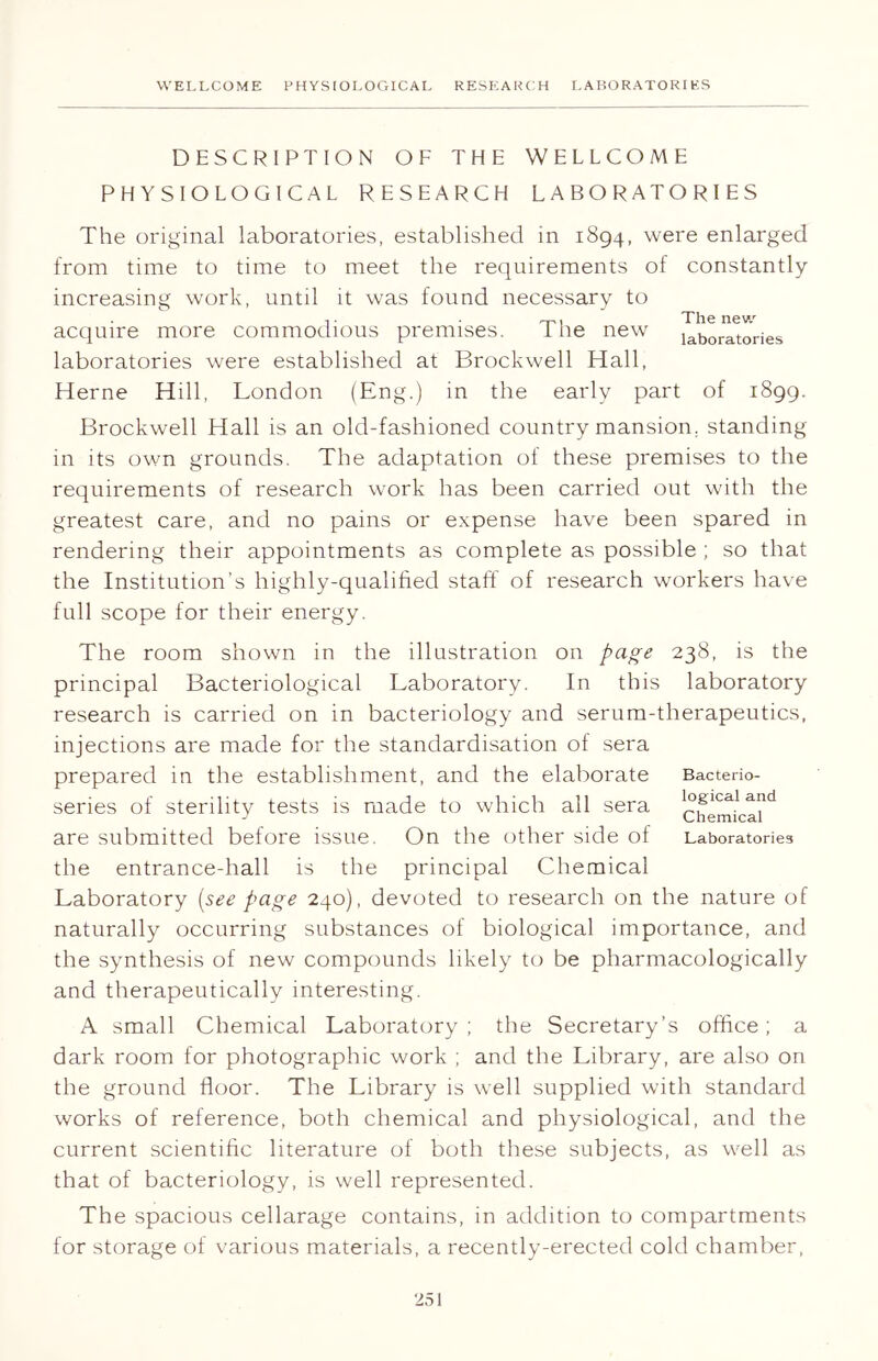 DESCRIPTION OF THE WELLCOME PHYSIOLOGICAL RESEARCH LABORATORIES The original laboratories, established in 1894, were enlarged from time to time to meet the requirements of constantly increasing work, until it was found necessary to -1 - . The new acquire more commodious premises. 1 he new laboratories laboratories were established at Brockwell Hall, Herne Hill, London (Eng.) in the early part of 1899. Brockwell Hall is an old-fashioned country mansion, standing in its own grounds. The adaptation of these premises to the requirements of research work has been carried out with the greatest care, and no pains or expense have been spared in rendering their appointments as complete as possible ; so that the Institution’s highly-qualified staff of research workers have full scope for their energy. The room shown in the illustration on page 238, is the principal Bacteriological Laboratory. In this laboratory research is carried on in bacteriology and serum-therapeutics, injections are made for the standardisation of sera prepared in the establishment, and the elaborate series of sterility tests is made to which all sera are submitted before issue. On the other side of the entrance-hall is the principal Chemical Laboratory (see page 240), devoted to research on the nature of naturally occurring substances of biological importance, and the synthesis of new compounds likely to be pharmacologically and therapeutically interesting. Bacterio- logical and Chemical Laboratories A small Chemical Laboratory; the Secretary’s office; a dark room for photographic work ; and the Library, are also on the ground floor. The Library is well supplied with standard works of reference, both chemical and physiological, and the current scientific literature of both these subjects, as well as that of bacteriology, is well represented. The spacious cellarage contains, in addition to compartments for storage of various materials, a recently-erected cold chamber,