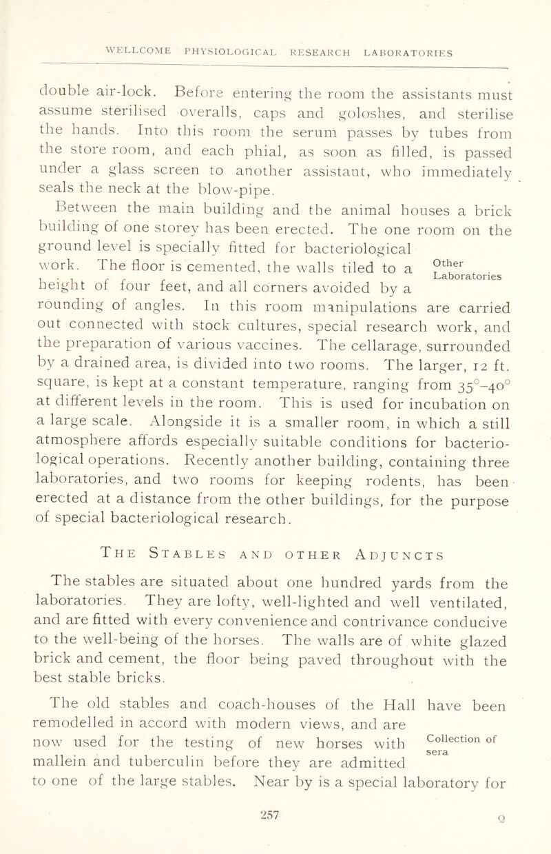double air-lock. Before entering the room the assistants must assume sterilised overalls, caps and goloshes, and sterilise the hands. Into this room the serum passes by tubes from the store room, and each phial, as soon as filled, is passed under a glass screen to another assistant, who immediately seals the neck at the blow-pipe. Between the main building and the animal houses a brick building of one storey has been erected. The one room on the ground level is specially fitted for bacteriological work. The floor is cemented, the walls tiled to a ®ther ... r . Laboratories height ot four feet, and all corners avoided by a i ound 1 nof angles. In this room manipulations are carried out connected with stock cultures, special research work, and the preparation of various vaccines. The cellarage, surrounded by a drained area, is divided into two rooms. The larger, 12 ft. square, is kept at a constant temperature, ranging from 35°-4o0 at different levels in the room. This is used for incubation on a large scale. Alongside it is a smaller room, in which a still atmosphere affords especially suitable conditions for bacterio- logical operations. Recently another building, containing three laboratories, and two rooms for keeping rodents, has been erected at a distance from the other buildings, for the purpose of special bacteriological research. The Stables and other Adjuncts The stables are situated about one hundred yards from the laboratories. They are lofty, well-lighted and well ventilated, and are fitted with every convenience and contrivance conducive to the well-being of the horses. The walls are of white glazed brick and cement, the floor being paved throughout with the best stable bricks. The old stables and coach-houses of the Hall have been remodelled in accord with modern views, and are now1 used for the testing of new horses with Collection of ii sera mallein and tuberculin before they are admitted to one of the large stables. Near by is a special laboratory for Q