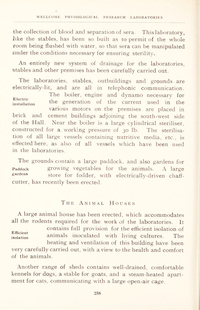 the collection of blood and separation of sera. This laboratory, like the stables, has been so built as to permit of the whole room being flushed with water, so that sera can be manipulated under the conditions necessary for ensuring sterility. An entirely new system of drainage for the laboratories, stables and other premises has been carefully carried out. The laboratories, stables, outbuildings and grounds are electrically-lit, and are all in telephonic communication. The boiler, engine and dynamo necessary for installation tlle generation of the current used in the various motors on the premises are placed in brick and cement buildings adjoining the south-west side of the Hall. Near the boiler is a large cylindrical steriliser, constructed for a working pressure of 30 lb. The sterilisa- tion of all large vessels containing nutritive media, etc., is effected here, as also of all vessels which have been used in the laboratories. The grounds contain a large paddock, and also gardens for Paddock growing vegetables for the animals. A large gardens store for fodder, with electrically-driven chaff- cutter, has recently been erected. The Animal Houses A large animal house has been erected, which accommodates all the rodents required for the work of the laboratories. It contains full provision for the efficient isolation of animals inoculated with living cultures. The heating and ventilation of this building have been very carefully carried out, with a view to the health and comfort of the animals. Efficient isolation Another range of sheds contains well-drained, comfortable kennels for dogs, a stable for goats, and a steam-heated apart- ment for cats, communicating with a large open-air cage.
