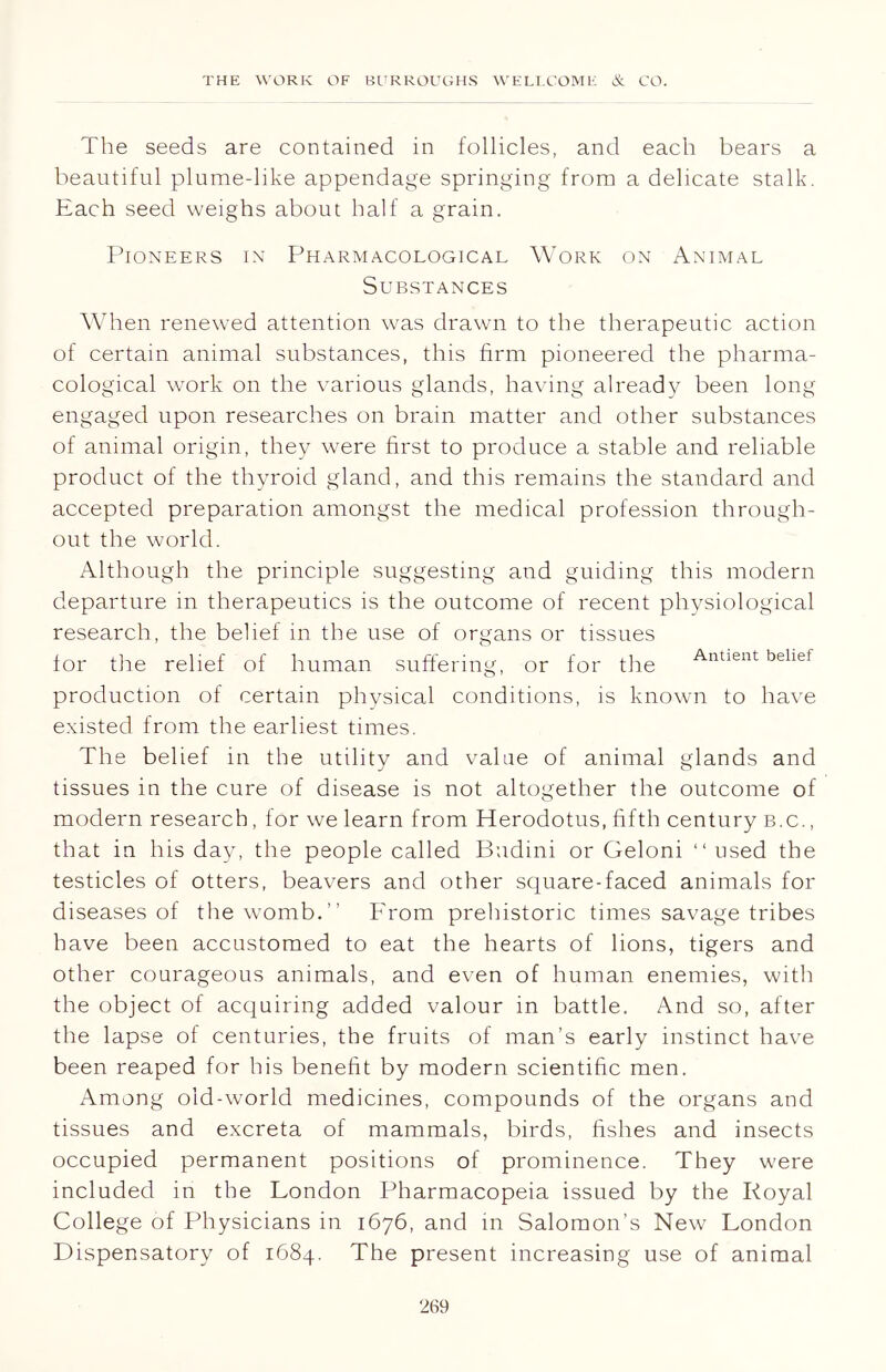 The seeds are contained in follicles, and each bears a beautiful plume-like appendage springing from a delicate stalk. Each seed weighs about half a grain. Pioneers in Pharmacological Work on Animal Substances When renewed attention was drawn to the therapeutic action of certain animal substances, this firm pioneered the pharma- cological work on the various glands, having already been long engaged upon researches on brain matter and other substances of animal origin, they were first to produce a stable and reliable product of the thyroid gland, and this remains the standard and accepted preparation amongst the medical profession through- out the world. Although the principle suggesting and guiding this modern departure in therapeutics is the outcome of recent physiological research, the belief in the use of organs or tissues for the relief of human suffering, or for the Antient behet production of certain physical conditions, is known to have existed from the earliest times. The belief in the utility and value of animal glands and tissues in the cure of disease is not altogether the outcome of modern research, for we learn from Herodotus, fifth century b.c. , that in his day, the people called Budini or Geloni “ used the testicles of otters, beavers and other square-faced animals for diseases of the womb.” From prehistoric times savage tribes have been accustomed to eat the hearts of lions, tigers and other courageous animals, and even of human enemies, with the object of acquiring added valour in battle. And so, after the lapse of centuries, the fruits of man’s early instinct have been reaped for his benefit by modern scientific men. Among old-world medicines, compounds of the organs and tissues and excreta of mammals, birds, fishes and insects occupied permanent positions of prominence. They were included in the London Pharmacopeia issued by the Royal College of Physicians in 1676, and in Salomon’s New London Dispensatory of 1684. The present increasing use of animal