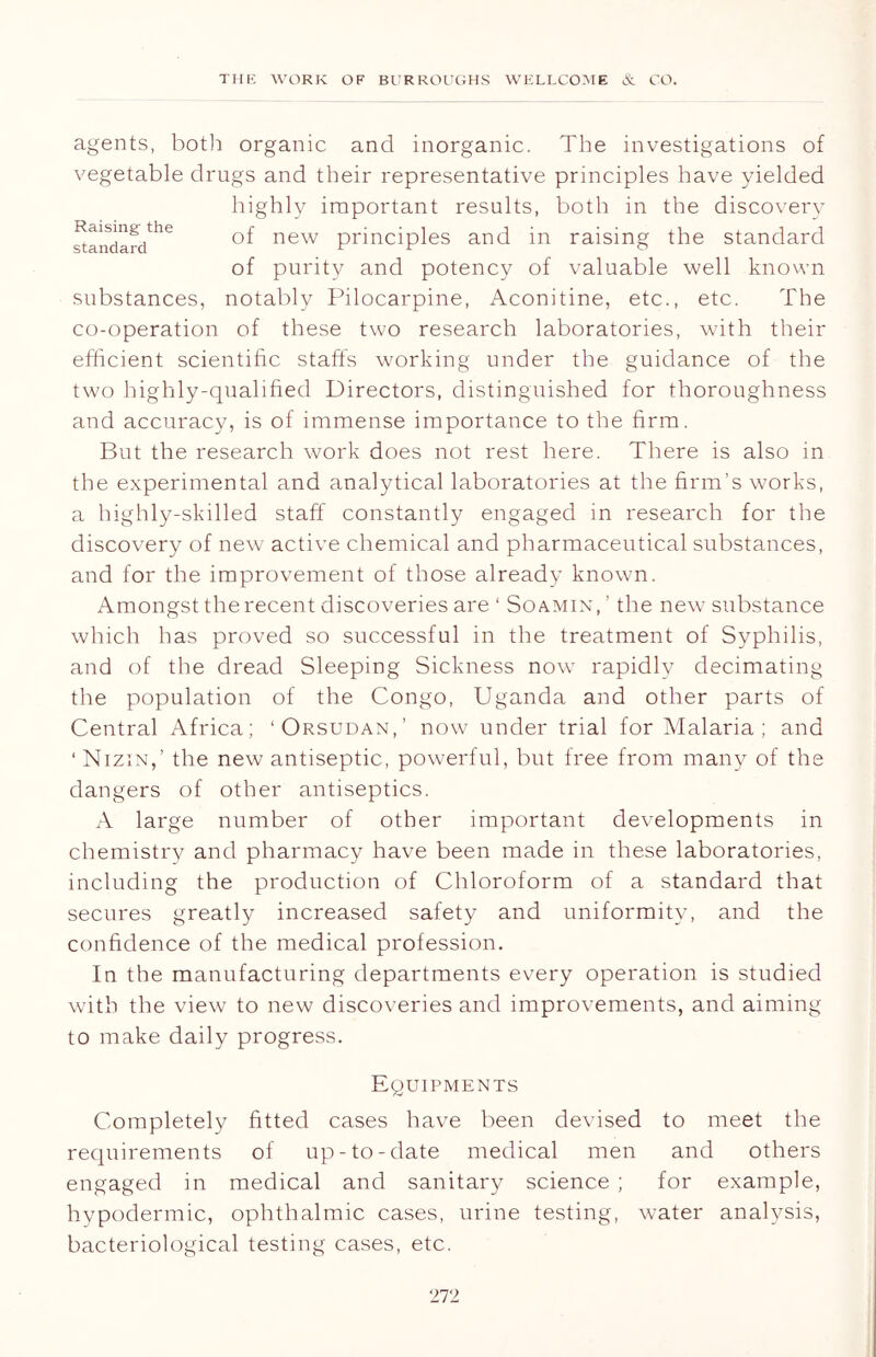 agents, both organic and inorganic. The investigations of Raising the standard vegetable drugs and their representative principles have yielded highly important results, both in the discovery of new principles and in raising the standard of purity and potency of valuable well known substances, notably Pilocarpine, Aconitine, etc., etc. The co-operation of these two research laboratories, with their efficient scientific staffs working under the guidance of the two highly-qualified Directors, distinguished for thoroughness and accuracy, is of immense importance to the firm. But the research work does not rest here. There is also in the experimental and analytical laboratories at the firm’s works, a highly-skilled staff constantly engaged in research for the discovery of new active chemical and pharmaceutical substances, and for the improvement of those already known. Amongst the recent discoveries are ‘ Soamin,’ the new substance which has proved so successful in the treatment of Syphilis, and of the dread Sleeping Sickness now rapidly decimating the population of the Congo, Uganda and other parts of Central Africa; ‘Orsudan,’ now under trial for Malaria; and ‘ Nizin,’ the new antiseptic, powerful, but free from many of the dangers of other antiseptics. A large number of other important developments in chemistry and pharmacy have been made in these laboratories, including the production of Chloroform of a standard that secures greatly increased safety and uniformity, and the confidence of the medical profession. In the manufacturing departments every operation is studied with the view to new discoveries and improvements, and aiming to make daily progress. Equipments Completely fitted cases have been devised to meet the requirements of up-to-date medical men and others engaged in medical and sanitary science ; for example, hypodermic, ophthalmic cases, urine testing, water analysis, bacteriological testing cases, etc.