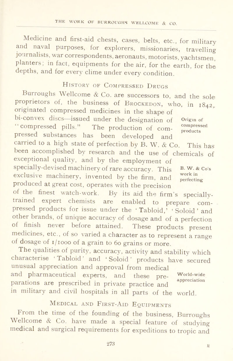 Medicine and first-aid chests, cases, belts, etc., for military and naval purposes, for explorers, missionaries, travelling journalists, war correspondents, aeronauts, motorists, yachtsmen, planters; in fact, equipments for the air, for the earth, for the depths, and for every clime under every condition. Origin of compressed products This has History of Compressed Drugs Burroughs Wellcome & Co. are successors to, and the sole proprietors of, the business of Brockedon, who, in 1842,, originated compressed medicines in the shape of bi-convex discs—issued under the designation of “compressed pills.” The production of com- pressed substances has been developed and carried to a high state of perfection by B. W. & Co. been accomplished by research and the use of chemicals of exceptional quality, and by the employment of specially-devised machinery of rare accuracy. This B- w- & Co’s exclusive machinery, invented by the firm, and perfecting produced at great cost, operates with the precision of the finest watch-work. By its aid the firm’s specially- , rained expert chemists are enabled to prepare com- pressed products for issue under the ‘Tabloid,’ ‘ Soloid ’ and other brands, of unique accuracy of dosage and of a perfection of finish never before attained. These products present medicines, etc., of so varied a character as to represent a range of dosage of 1/1000 of a grain to 60 grains or more. The qualities of purity, accuracy, activity and stability which characterise Tabloid and ‘ Soloid ’ products have secured unusual appreciation and approval from medical and pharmaceutical experts, and these pre- parations are prescribed in private practice and in military and civil hospitals in all parts of the world. World-wide appreciation Medical and First-Aid Equipments From the time of the founding of the business, Burroughs Wellcome & Co. have made a special feature of studying medical and surgical requirements for expeditions to tropic and 273 r
