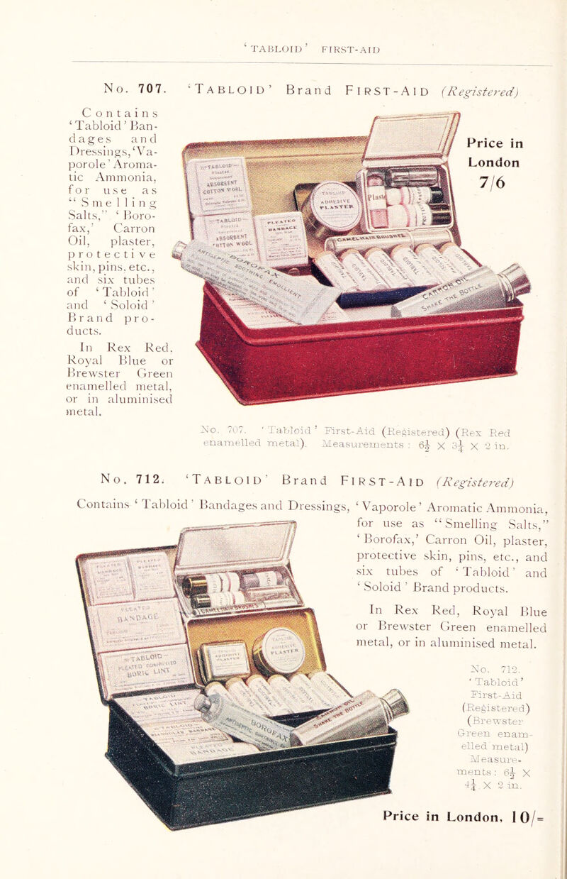 ‘ TABLOID ’ FIRST-AID No. 707. ‘Tabloid’ Brand First-Aid (Registered) Price in London 7/6 In Rex Red. Royal Blue or Brewster Green enamelled metal, or in aluminised metal. C o n t a i n s 1 Tabloid ’ Ban- dages and Dressings, ‘Va- porole ’ Aroma- tic Ammonia, for use as “ Smelling Salts,” ‘ Boro- fax,' Carron Oil, plaster, protective skin, pins, etc., and six tubes of ‘ Tabloid ' and 1 Soloid ’ Brand pro- ducts. No, 707. ' Tabloid ’ First-Aid (Registered) (Rex Red enamelled metal). Measurements : 6-J- X Sj X 2 in. No. 712. ‘Tabloid Brand FlRST-AlD (Registered) Contains ‘Tabloid' Bandages and Dressings, ‘Vaporole’ Aromatic Ammonia, Price in London. I 0/= for use as “Smelling Salts,” ‘ Borofax,’ Carron Oil, plaster, protective skin, pins, etc., and six tubes of ‘Tabloid' and ‘ Soloid ’ Brand products. In Rex Red, Royal Blue or Brewster Green enamelled metal, or in aluminised metal. No. 712. ‘ Tabloid’ First-Aid (Registered) (Brewster Green enam- elled metal) Measure- ments : X 4J.X 2 in.