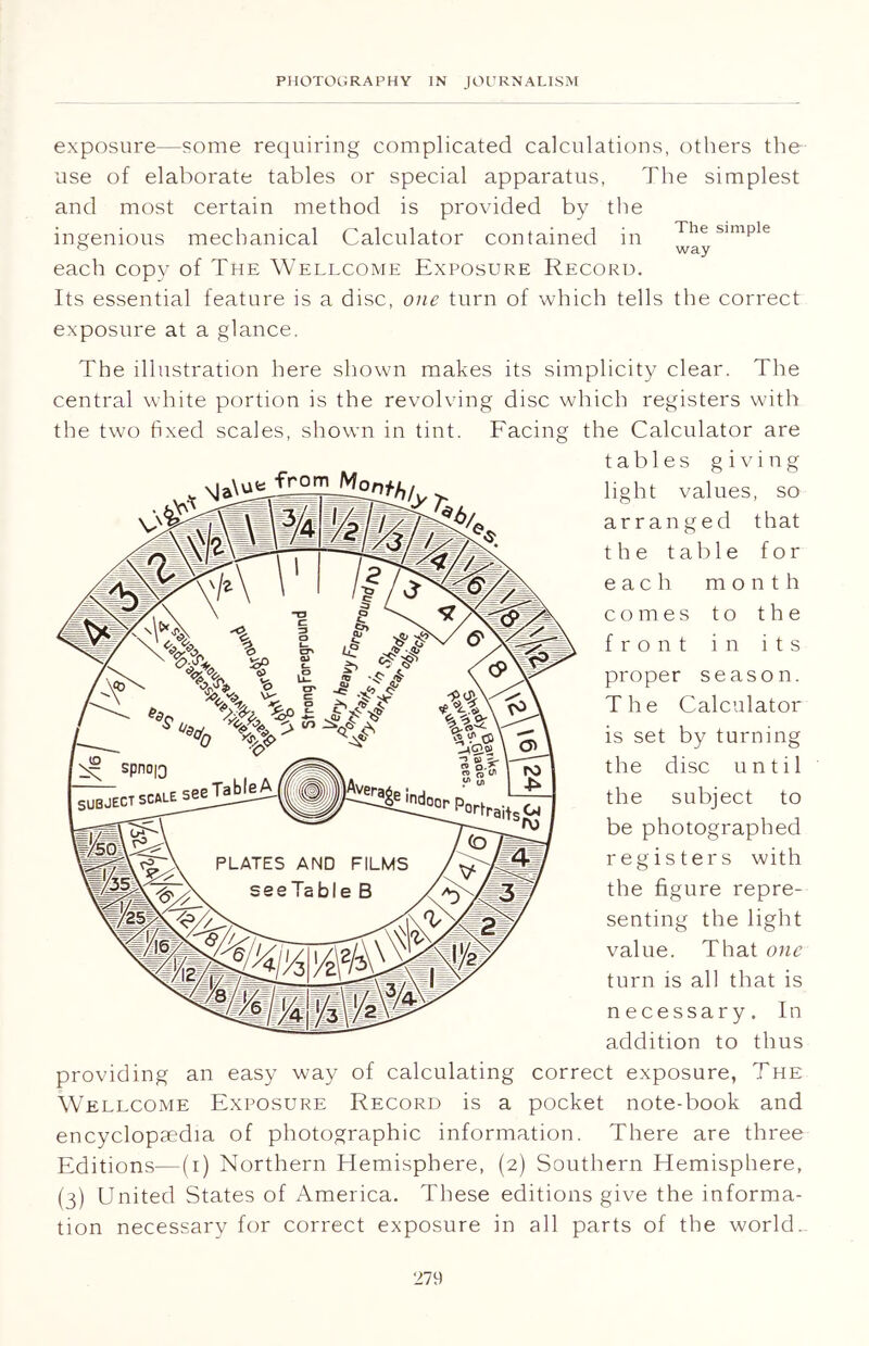 The simple way exposure—some requiring complicated calculations, others the use of elaborate tables or special apparatus, The simplest and most certain method is provided by the ingenious mechanical Calculator contained in each copy of The Wellcome Exposure Record. Its essential feature is a disc, one turn of which tells the correct exposure at a glance. The illustration here shown makes its simplicity clear. The central white portion is the revolving disc which registers with the two fixed scales, shown in tint. Facing the Calculator are tables giving light values, so arranged that the t a b 1 e for each month comes to the front in its proper season. The Calculator is set by turning the disc until the subject to be photographed registers with the figure repre- senting the light value. That one turn is all that is necessary. In addition to thus correct exposure, The pocket note-book and There are three providing an easy way of calculating Wellcome Exposure Record is a encyclopaedia of photographic information Editions—(i) Northern Hemisphere, (2) Southern Hemisphere, (3) United States of America. These editions give the informa- tion necessary for correct exposure in all parts of the world.