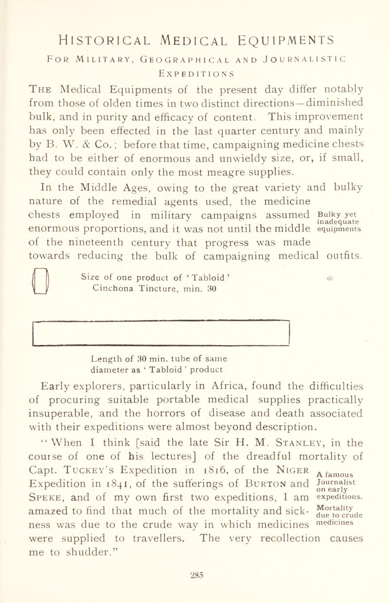Historical Medical equipments For Military, Geographical and Journalistic Expeditions The Medical EqLiipments of the present day differ notably from those of olden times in two distinct directions —diminished bulk, and in purity and efficacy of content. This improvement has only been effected in the last quarter century and mainly by B. W. & Co.; before that time, campaigning medicine chests had to be either of enormous and unwieldy size, or, if small, they could contain only the most meagre supplies. In the Middle Ages, owing to the great variety and bulky nature of the remedial agents used, the medicine chests employed in military campaigns assumed Bulky yet enormous proportions, and it was not until the middle equipments of the nineteenth century that progress was made towards reducing the bulk of campaigning medical outfits. Size of one product of ‘Tabloid’ Cinchona Tincture, min. 30 Length of 30 min. tube of same diameter as ‘ Tabloid ’ product Early explorers, particularly in Africa, found the difficulties of procuring suitable portable medical supplies practically insuperable, and the horrors of disease and death associated with their expeditions were almost beyond description. “When I think [said the late Sir H. M. Stanley, in the course of one of his lectures] of the dreadful mortality of Capt. Tuckey’s Expedition in 1816, of the Niger Afamous Expedition in 1841, of the sufferings of Burton and Speke, and of my own first two expeditions, I am expeditions, amazed to find that much of the mortality and sick- du^tocrude ness was due to the crude way in which medicines medicines were supplied to travellers. The very recollection causes me to shudder.”