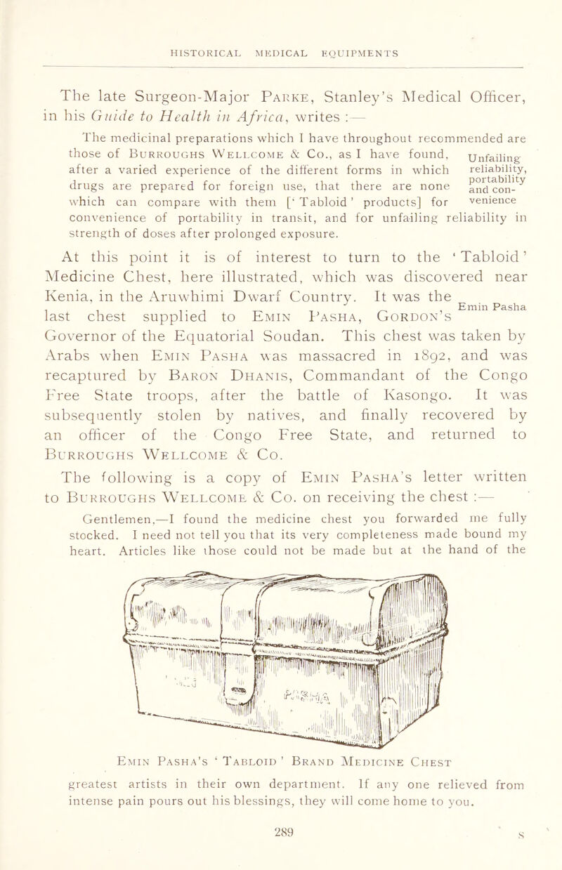 The late Surgeon-Major Parke, Stanley’s Medical Officer, in his Guide to Health in Africa, writes :— The medicinal preparations which I have throughout recommended are those of Burroughs Wellcome & Co., as I have found. Unfailing after a varied experience of the different forms in which reliability, drugs are prepared for foreign use, that there are none and'con-^ which can compare with them ['Tabloid’ products] for venience convenience of portability in transit, and for unfailing reliability in strength of doses after prolonged exposure. At this point it is of interest to turn to the ‘Tabloid’ Medicine Chest, here illustrated, which was discovered near Kenia, in the Aruwhimi Dwarf Country. It was the . Emin Pasha last chest supplied to Emin Pasha, Gordon s Governor of the Equatorial Soudan. This chest was taken by Arabs when Emin Pasha was massacred in 1892, and was recaptured by Baron Dhanis, Commandant of the Congo Free State troops, after the battle of Kasongo. It was subsequently stolen by natives, and finally recovered by an officer of the Congo Free State, and returned to Burroughs Wellcome & Co. The following is a copy of Emin Pasha’s letter written to Burroughs Wellcome & Co. on receiving the chest : — Gentlemen,—I found the medicine chest you forwarded me fully stocked. I need not tell you that its very completeness made bound my heart. Articles like those could not be made but at the hand of the Emin Pasha’s ‘ Tabloid ’ Brand Medicine Chest greatest artists in their own department. If any one relieved from intense pain pours out his blessings, they will come home to you. s