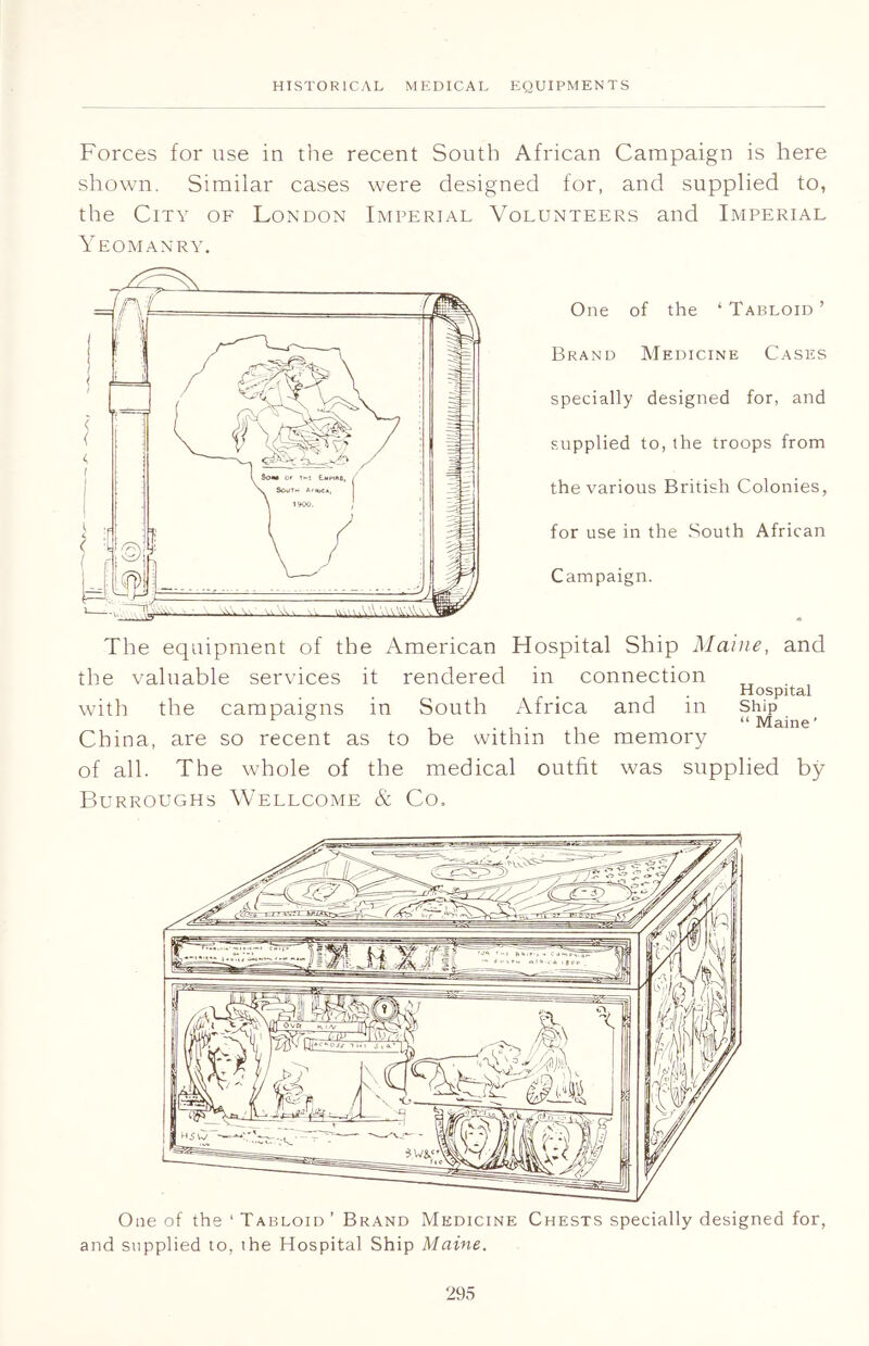 Forces for use in the recent South African Campaign is here shown. Similar cases were designed for, and supplied to, the City of London Imperial Volunteers and Imperial Yeomanry. One of the ‘Tabloid’ Brand Medicine Cases specially designed for, and supplied to, the troops from the various British Colonies, for use in the South African Campaign. The equipment of the American Hospital Ship Maine, and the valuable services it rendered in connection . Hospital with the campaigns in South Africa and m Ship China, are so recent as to be within the memory of all. The whole of the medical outfit was supplied by Burroughs Wellcome & Co. One of the ‘Tabloid’ Brand Medicine Chests specially designed for, and supplied to, the Hospital Ship Maine.
