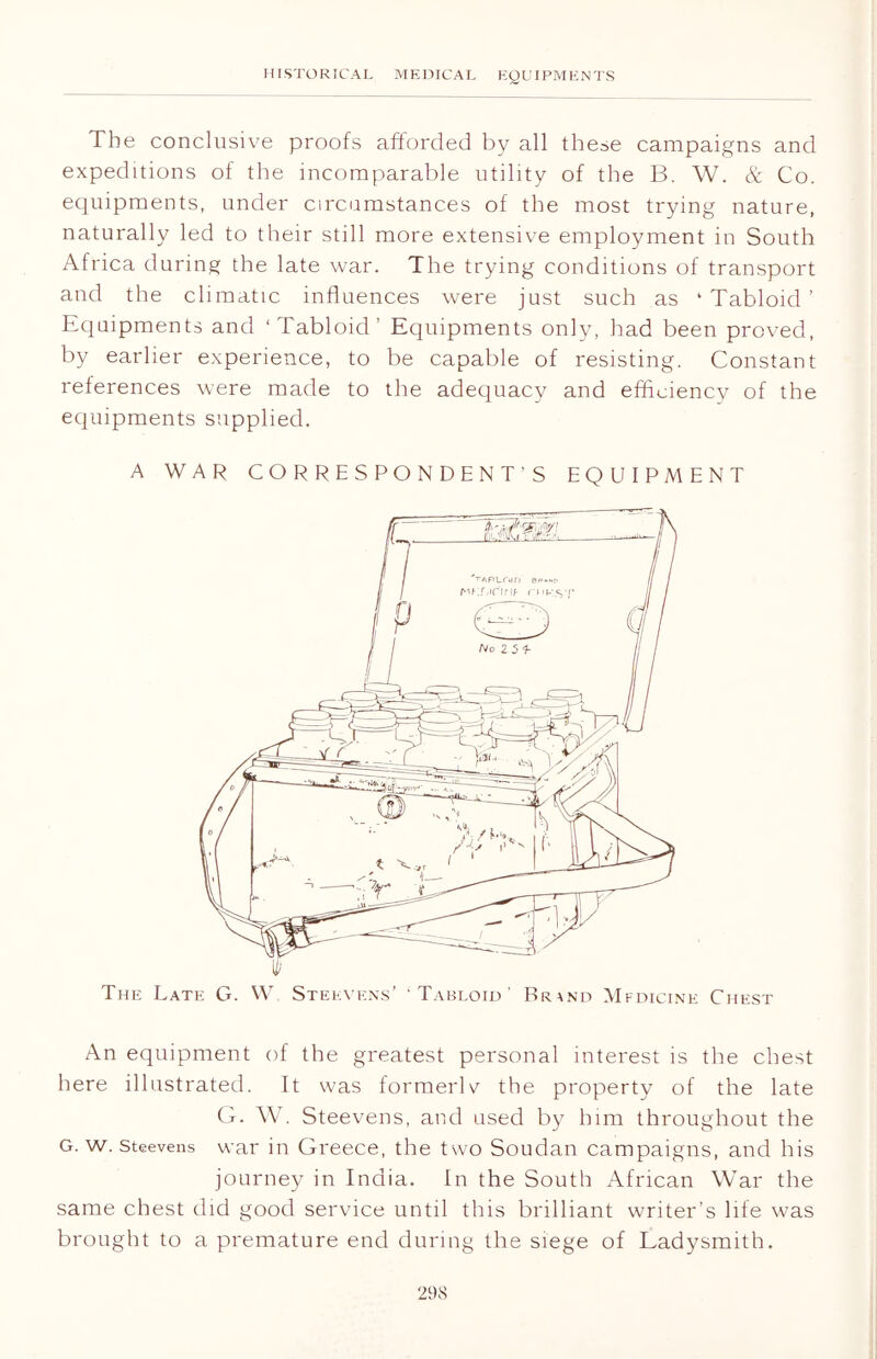 The conclusive proofs afforded by all these campaigns and expeditions of the incomparable utility of the B. W. & Co. equipments, under circumstances of the most trying nature, naturally led to their still more extensive employment in South Africa during the late war. The trying conditions of transport and the climatic influences were just such as ‘Tabloid’ Equipments and ‘Tabloid’ Equipments only, had been proved, by earlier experience, to be capable of resisting. Constant references were made to the adequacy and efficiency of the equipments supplied. A WAR CORRESPONDENT’S EQUIPMENT The Late G. W Stekvens’ ‘Tabloid’ Brand Mfdicine Chest An equipment of the greatest personal interest is the chest here illustrated. It was formerly the property of the late G. W. Steevens, and used by him throughout the G. w. steevens war in Greece, the two Soudan campaigns, and his journey in India. In the South African War the same chest did good service until this brilliant writer’s life was brought to a premature end during the siege of Ladysmith.