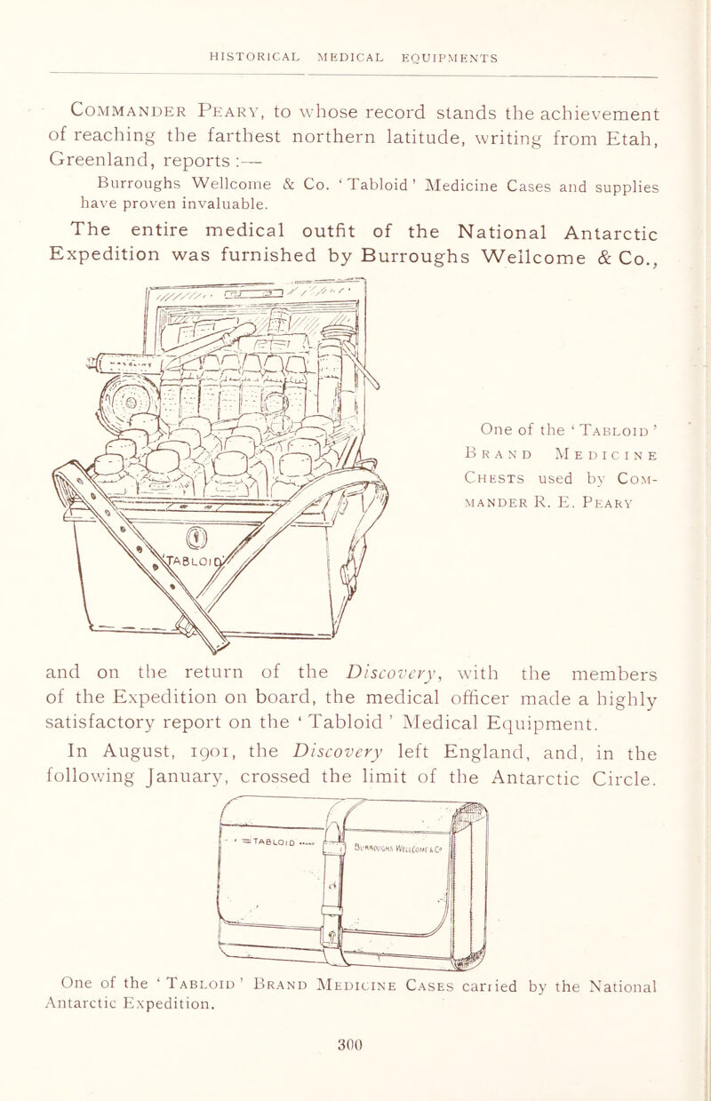 Commander Peary, to whose record stands the achievement of reaching the farthest northern latitude, writing from Etah, Greenland, reports :— Burroughs Wellcome & Co. ‘Tabloid’ Medicine Cases and supplies have proven invaluable. The entire medical outfit of the National Antarctic Expedition was furnished by Burroughs Wellcome & Co., One of the ‘ Tabloid ’ Brand Medicine Chests used by Com- mander R. E. Peary and on the return of the Discovery, with the members of the Expedition on board, the medical officer made a highly satisfactory report on the ‘ Tabloid ’ Medical Equipment. In August, 1901, the Discovery left England, and, in the following January, crossed the limit of the Antarctic Circle. One of the ‘ Tabloid Brand Medicine Cases carried by the National Antarctic Expedition.