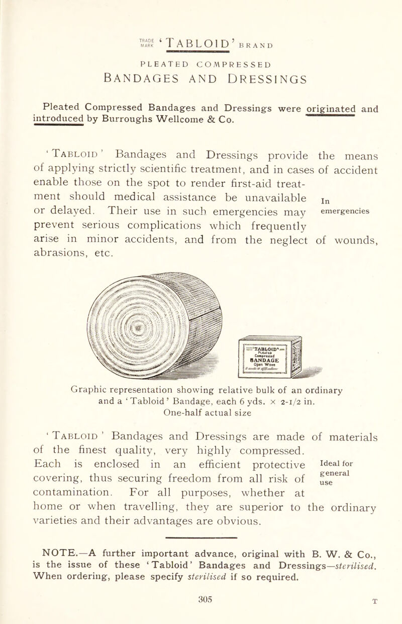 tmark i Tabloid’ brand PLEATED COMPRESSED Bandages and dressings Pleated Compressed Bandages and Dressings were originated and introduced by Burroughs Wellcome & Co. ‘ Tabloid ’ Bandages and Dressings provide the means of applying strictly scientific treatment, and in cases of accident enable those on the spot to render first-aid treat- ment should medical assistance be unavailable in or delayed. Their use in such emergencies may emergencies prevent serious complications which frequently arise in minor accidents, and from the neglect of wounds, abrasions, etc. Graphic representation showing relative bulk of an ordinary and a ‘ Tabloid ’ Bandage, each 6 yds. x 2-1/2 in. One-half actual size ‘ Tabloid ’ Bandages and Dressings are made of materials of the finest quality, very highly compressed. Each is enclosed in an efficient protective Ideal for covering, thus securing freedom from all risk of us”eral contamination. For all purposes, whether at home or when travelling, they are superior to the ordinary varieties and their advantages are obvious. NOTE.—A further important advance, original with B. W. & Co., is the issue of these ‘Tabloid’ Bandages and Dressings—sterilised. When ordering, please specify sterilised if so required. T