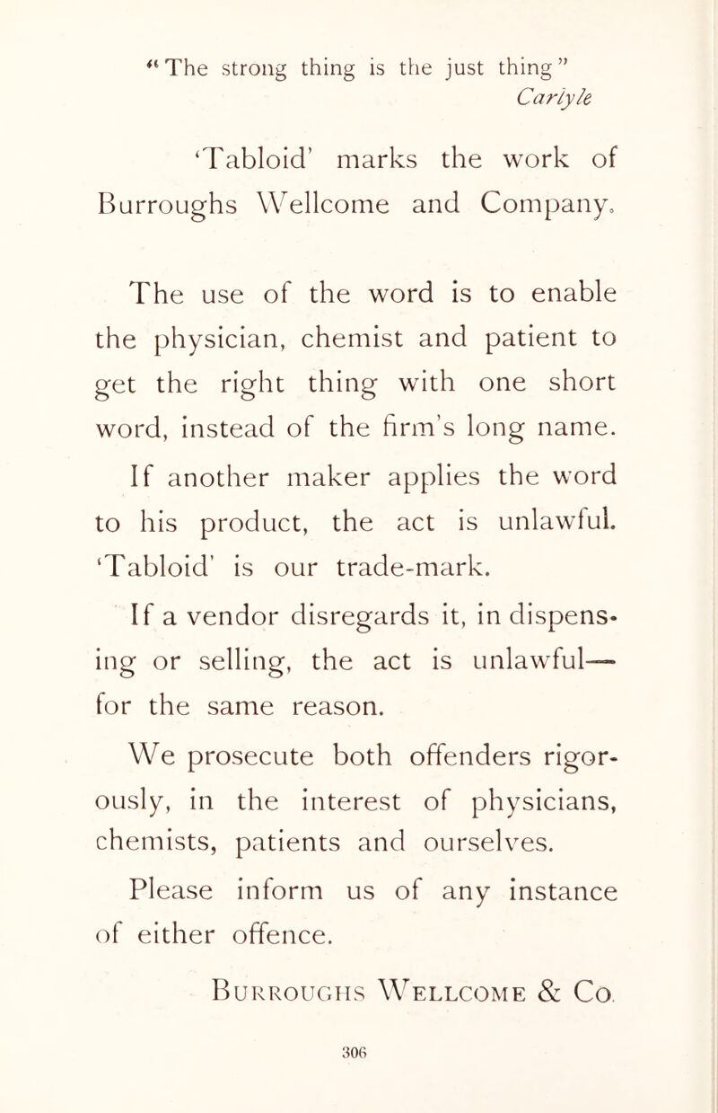 “The strong thing is the just thing” Carlyle 'Tabloid’ marks the work of Burroughs Wellcome and Company, The use of the word is to enable the physician, chemist and patient to get the right thing with one short word, instead of the firm’s long name. If another maker applies the word to his product, the act is unlawful. ‘Tabloid’ is our trade-mark. If a vendor disregards it, in dispens- ing or selling, the act is unlawful- tor the same reason. We prosecute both offenders rigor- ously, in the interest of physicians, chemists, patients and ourselves. Please inform us of any instance of either offence. Burroughs Wellcome & Co
