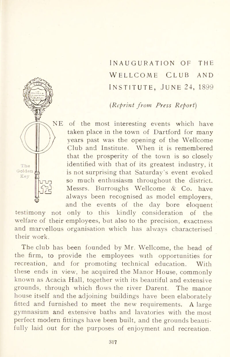 inauguration of the Wellcome Club and institute, June 24, 1899 (Reprint from Press Report) of the most interesting events which have taken place in the town of Dartford for many years past was the opening of the Wellcome Club and Institute. When it is remembered that the prosperity of the town is so closely identified with that of its greatest industry, it is not surprising that Saturday’s event evoked so much enthusiasm throughout the district. Messrs. Burroughs Wellcome & Co. have always been recognised as model employers, and the events of the day bore eloquent testimony not only to this kindly consideration of the welfare of their employees, but also to the precision, exactness and marvellous organisation which has always characterised their work. The club has been founded by Mr. Wellcome, the head of the firm, to provide the employees with opportunities for recreation, and for promoting technical education. With these ends in view, he acquired the Manor House, commonly known as Acacia Hall, together with its beautiful and extensive grounds, through which flows the river Darent. The manor house itself and the adjoining buildings have been elaborately fitted and furnished to meet the new requirements. A large gymnasium and extensive baths and lavatories with the most perfect modern fittings have been built, and the grounds beauti- fully laid out for the purposes of enjoyment and recreation.