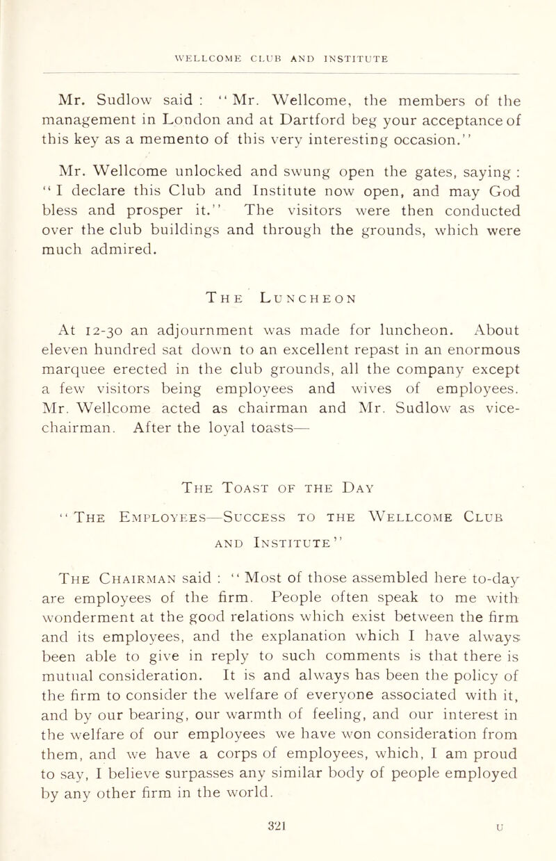 Mr. Sudlow said : “ Mr. Wellcome, the members of the management in London and at Dartford beg your acceptance of this key as a memento of this very interesting occasion.” Mr. Wellcome unlocked and swung open the gates, saying : “ I declare this Club and Institute now open, and may God bless and prosper it.” The visitors were then conducted over the club buildings and through the grounds, which were much admired. The Luncheon At 12-30 an adjournment was made for luncheon. About eleven hundred sat down to an excellent repast in an enormous marquee erected in the club grounds, all the company except a few visitors being employees and wives of employees. Mr. Wellcome acted as chairman and Mr. Sudlow as vice- chairman. After the loyal toasts— The Toast of the Day “ The Employees—Success to the Wellcome Club and Institute” The Chairman said : ” Most of those assembled here to-day are employees of the firm. People often speak to me with wonderment at the good relations which exist between the firm and its employees, and the explanation which I have always been able to give in reply to such comments is that there is mutual consideration. It is and always has been the policy of the firm to consider the welfare of everyone associated with it, and by our bearing, our warmth of feeling, and our interest in the welfare of our employees we have won consideration from them, and we have a corps of employees, which, I am proud to say, I believe surpasses any similar body of people employed by any other firm in the world.