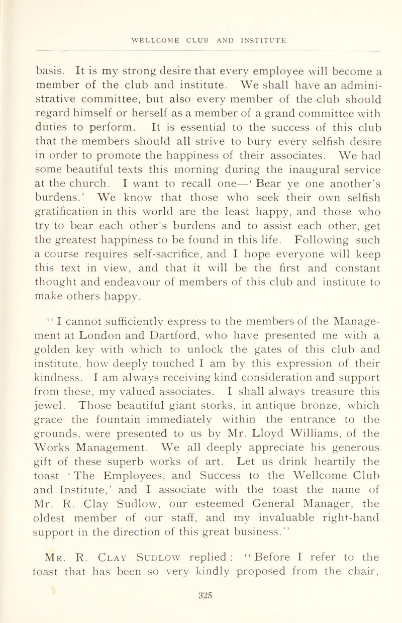 basis. It is my strong desire that every employee will become a member of the club and institute. We shall have an admini- strative committee, but also every member of the club should regard himself or herself as a member of a grand committee with duties to perform. It is essential to the success of this club that the members should all strive to bury every selfish desire in order to promote the happiness of their associates. We had some beautiful texts this morning during the inaugural service at the church. I want to recall one—‘ Bear ye one another’s burdens.’ We know that those who seek their own selfish gratification in this world are the least happy, and those who try to bear each other’s burdens and to assist each other, get the greatest happiness to be found in this life. Following such a course requires self-sacrifice, and I hope everyone will keep this text in view, and that it will be the first and constant thought and endeavour of members of this club and institute to make others happy. “ I cannot sufficiently express to the members of the Manage- ment at London and Dartford, who have presented me with a golden key with which to unlock the gates of this club and institute, how deeply touched I am by this expression of their kindness. I am always receiving kind consideration and support from these, my valued associates. I shall always treasure this jewel. Those beautiful giant storks, in antique bronze, which grace the fountain immediately within the entrance to the grounds, were presented to us by Mr. Lloyd Williams, of the Works Management. We all deeply appreciate his generous gift of these superb works of art. Let us drink heartily the toast 1 The Employees, and Success to the Wellcome Club and Institute,’ and I associate with the toast the name of Mr. R. Clay Sudlow, our esteemed General Manager, the oldest member of our staff, and my invaluable right-hand support in the direction of this great business.” Mr. R. Clay Sudlow replied: “Before I refer to the toast that has been so very kindly proposed from the chair,