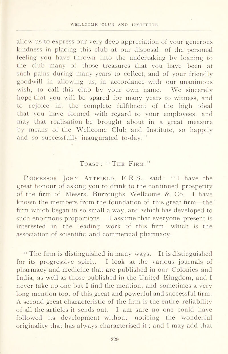 allow us to express our very deep appreciation of your generous kindness in placing this club at our disposal, of the personal feeling you have thrown into the undertaking by loaning to the club many of those treasures that you have. been at such pains during many years to collect, and of your friendly goodwill in allowing us, in accordance with our unanimous wish, to call this club by your own name. We sincerely hope that you will be spared for many years to witness, and to rejoice in, the complete fulfilment of the high ideal that you have formed with regard to your employees, and may that realisation be brought about in a great measure by means of the Wellcome Club and Institute, so happily and so successfully inaugurated to-day.” Toast : “ The Firm.” Professor John Attfield, F.R.S., said: “I have the great honour of asking you to drink to the continued prosperity of the firm of Messrs. Burroughs Wellcome & Co. I have known the members from the foundation of this great firm—the firm which began in so small away, and which has developed to such enormous proportions. I assume that everyone present is interested in the leading work of this firm, which is the association of scientific and commercial pharmacy. “ The firm is distinguished in many ways. It is distinguished for its progressive spirit. I look at the various journals of pharmacy and medicine that are published in our Colonies and India, as well as those published in the United Kingdom, and I never take up one but I find the mention, and sometimes a very long mention too, of this great and powerful and successful firm. A second great characteristic of the firm is the entire reliability of all the articles it sends out. I am sure no one could have followed its development without noticing the wonderful originality that has always characterised it ; and I may add that 3''9