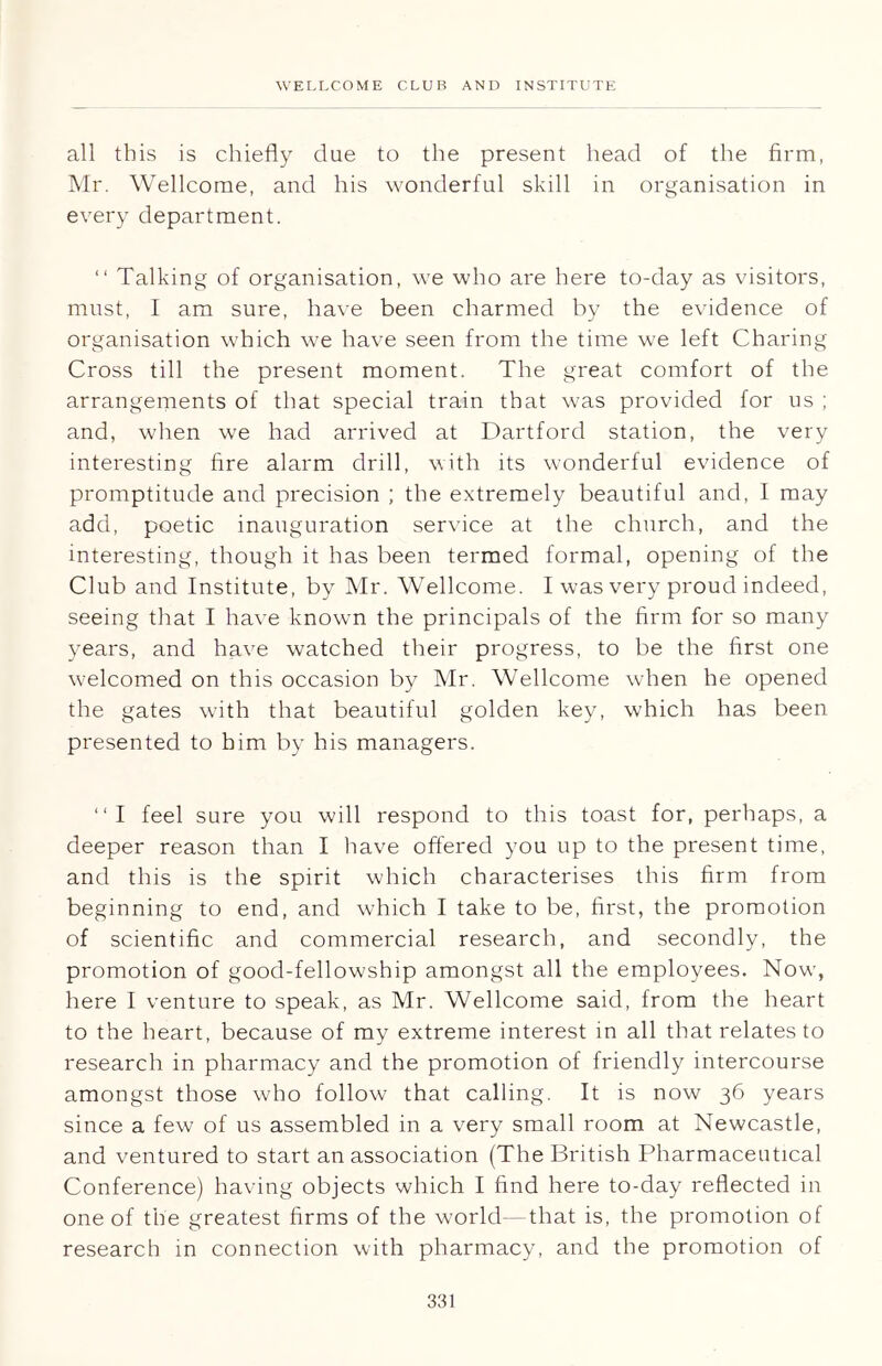all this is chiefly due to the present head of the firm, Mr. Wellcome, and his wonderful skill in organisation in every department. “ Talking of organisation, we who are here to-day as visitors, must, I am sure, have been charmed by the evidence of organisation which we have seen from the time we left Charing Cross till the present moment. The great comfort of the arrangements of that special train that was provided for us ; and, when we had arrived at Dartford station, the very interesting fire alarm drill, with its wonderful evidence of promptitude and precision ; the extremely beautiful and, I may add, poetic inauguration service at the church, and the interesting, though it has been termed formal, opening of the Club and Institute, by Mr. Wellcome. I was very proud indeed, seeing that I have known the principals of the firm for so many years, and have watched their progress, to be the first one welcomed on this occasion by Mr. Wellcome when he opened the gates with that beautiful golden key, which has been presented to him by his managers. “I feel sure you will respond to this toast for, perhaps, a deeper reason than I have offered you up to the present time, and this is the spirit which characterises this firm from beginning to end, and which I take to be, first, the promotion of scientific and commercial research, and secondly, the promotion of good-fellowship amongst all the employees. Now, here I venture to speak, as Mr. Wellcome said, from the heart to the heart, because of my extreme interest in all that relates to research in pharmacy and the promotion of friendly intercourse amongst those who follow that calling. It is now 36 years since a few of us assembled in a very small room at Newcastle, and ventured to start an association (The British Pharmaceutical Conference) having objects which I find here to-day reflected in one of the greatest firms of the world—that is, the promotion of research in connection with pharmacy, and the promotion of