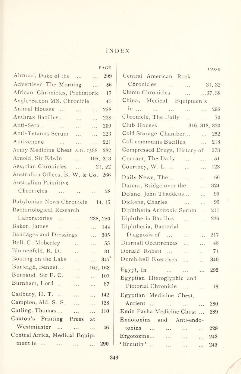 INDEX PAGE Abruzzi, Duke of the 299 Advertiser, The Morning 56 African Chronicles, Prehist oric 17 Anglo-Saxon MS. Chronicle 40 Animal Houses 258 Anthrax Bacillus 228 Anti-Sera... 209 Anti-Tetanus Serum 223 Antivenene 221 Army Medicine Chest a.d. i 588 282 Arnold, Sir Edwin 105 313 Assyrian Chronicles 21, 22 Australian Offices, B. W, & Co. 266 Australian Primitive Chronicles ... 28 Babylonian News Chronicle 1 4, 15 Bacteriological Research Laboratories 238 250 Baker, James 144 Bandages and Dressings 305 Bell, C. Moberley 55 Blumenfeld, R. D. 81 Boating on the Lake • • • 347“ Burleigh, Bennet... 162, 163 Burnand, Sir F. C. 107 Burnham, Lord ... 87 Cadbury, H. T 142 Campion, Aid. S. S. 128 Catling, Thomas... 110 Caxton’s Printing Press at Westminster 46 Central Africa, Medical Equip- ment in 290 PAGE Central American Rock Chronicles 31,32 Chimu Chronicles 37,38 China, Medical Equipment in 296 Chronicle, The Daily ... 70 Club Houses ... 316, 318, 320 Cold Storage Chamber ... 252 Coli communis Bacillus ... 218 Compressed Drugs, History of 273 Courant, The Daily ... ... 51 Courtney, W. L. ... 123 Daily News, The... ... ... 66 Darent, Bridge over the ... 324 Delane, John Thaddeus... ... 93 Dickens, Charles 95 Diphtheria Antitoxic Serum ... 211 Diphtheria Bacillus ... ... 226 Diphtheria, Bacterial Diagnosis of ... ... ... 217 Diurnall Occurrences 48 Donald Robert 71 Dumb-bell Exercises 340 Egypt, In 292 Egyptian Hieroglyphic and Pictorial Chronicle 18 Egyptian Medicine Chest. Antient ... ... 280 Emin Pasha Medicine Chest ... 289 Endotoxins and Anti-endo- toxins 229 Ergotoxine 243 ‘ Ernutin ’ 243