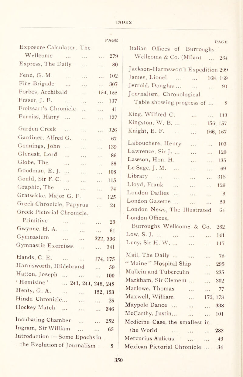 PAGE Exposure Calculator, The Wellcome ... 279 Express, The Daily ... 80 Fenn, G. M. ... 102 Fire Brigade ... 307 Forbes, Archibald 154,155 Fraser, J. F. ... 137 Froissart’s Chronicle ... 41 Furniss, Harry ... ... 127 Garden Creek ... 326 Gardiner, Alfred G. ... 67 Gennings, John ... ... 139 Glenesk, Lord ... 86 Globe, The ... 58 Goodman, E. J. ... ... 108 Gould, Sir F. C. ... ... 115 Graphic, The 74 Gratwicke, Major G. F. ... 125 Greek Chronicle, Papyrus ... 24 Greek Pictorial Chronicle. Primitive ... 23 Gwynne, H. A ... 61 Gymnasium 322, 336 Gymnastic Exercises ... ... 341 Hands, C. E 174, 175 Harmsworth, Hildebrand ... 59 Hatton, Joseph ... 100 * Hemisine ’ ... 241,244, 246, 248 Henty, G. A. 152, 153 Hindu Chronicle ... 25 Hockey Match ... 346 Incubating Chamber ... 252 Ingram, Sir William ... 65 Introduction :—Some Epochs in the Evolution of Journalism 5 PAGE Italian Offices of Burroughs Wellcome & Co. (Milan) ... 264 Jackson-Harmsworth Expedition 299 James, Lionel 168. 169 Jerrold, Douglas 94 Journalism, Chronological Table showing progress of ... 8 King, Wilfred C. ... 140 Kingston, W. B. ... 156, 157 Knight, E. F 166, 167 Labouchere, Henry .. 103 Lawrence, Sir J ... 120 Lawson, Hon. H. ... 135 Le Sage, J. M 69 Library ... 318 Lloyd, Frank ... 129 London Dailies 9 London Gazette ... 50 London News, The Illustrated 64 London Offices, Burroughs Wellcome & Co. 262 Low, S. J ... 141 Lucy, Sir H. W. ... ... 117 Mail, The Daily ... ... 76 “ Maine ” Hospital Ship ... 295 Mallein and Tuberculin ... 235 Markham, Sir Clement ... ... 302 Marlowe, Thomas ... 77 Maxwell, William 172, 173 Maypole Dance ... 338 McCarthy, Justin ... 101 Medicine Case, the smallest in the World ... 283 Mercurius Aulicus 49 Mexican Pictorial Chronicle ... 34