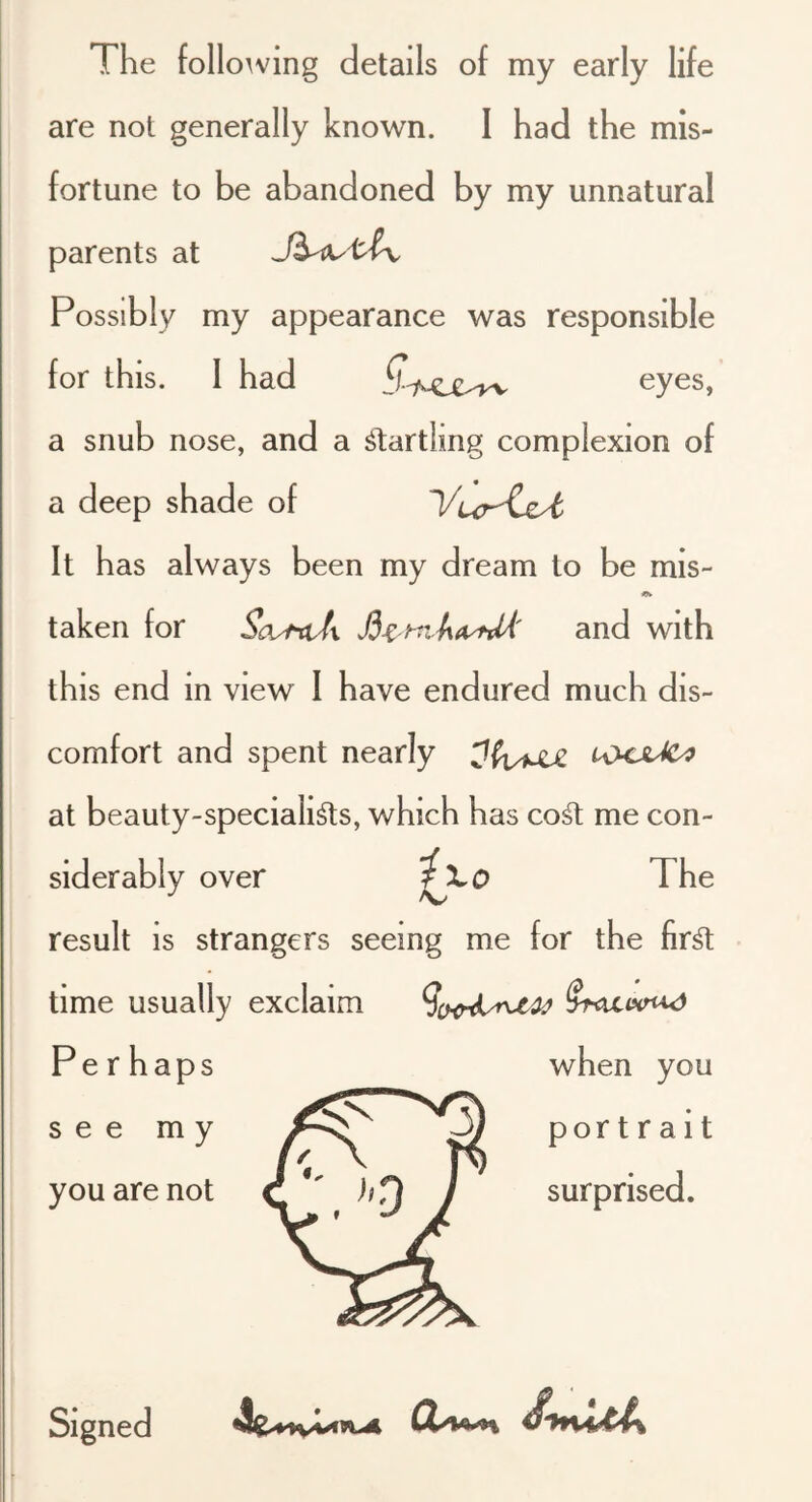 The following details of my early life are not generally known. I had the mis- fortune to be abandoned by my unnatural parents at Possibly my appearance was responsible for this. 1 had eyes, a snub nose, and a ^lartling complexion of a deep shade of l/ur'CsA It has always been my dream to be mis- taken for ScvfttJx and with this end m view 1 have endured much dis- comfort and spent nearly at beauty-speciali^s, which has co^ me con- siderably over The result is strangers seeing me for the fir^ time usually exclaim Perhaps when you see my . ^ portrait you are not ’ surprised.